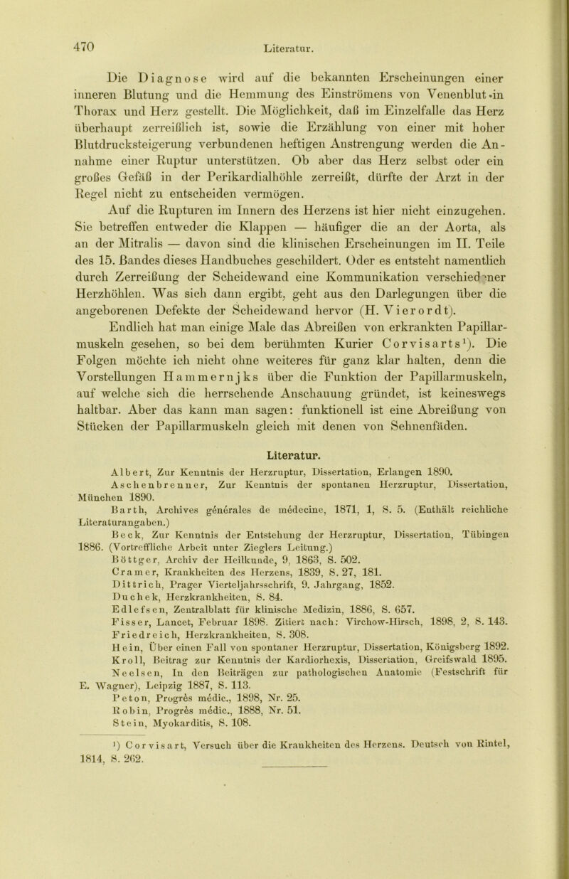 Die Diagnose wird auf die bekannten Erscheinungen einer inneren Blutung und die Hemmung des Einströmens von Venenblut »in Thorax und Herz gestellt. Die Möglichkeit, daß im Einzelfalle das Herz überhaupt zerreißlich ist, sowie die Erzählung von einer mit hoher Blutdrucksteigerung verbundenen heftigen Anstrengung werden die An- nahme einer Ruptur unterstützen. Ob aber das Herz selbst oder ein großes Gefäß in der Perikardialhöhle zerreißt, dürfte der Arzt in der Regel nicht zu entscheiden vermögen. Auf die Rupturen im Innern des Herzens ist hier nicht einzugehen. Sie betreffen entweder die Klappen — häufiger die an der Aorta, als an der Mitralis — davon sind die klinischen Erscheinungen im II. Teile des 15. Bandes dieses Handbuches geschildert. Oder es entsteht namentlich durch Zerreißung der Scheidewand eine Kommunikation verschiedener Herzhöhlen. Was sich dann ergibt, geht aus den Darlegungen über die angeborenen Defekte der Scheidewand hervor (H. Vierordt). Endlich hat man einige Male das Abreißen von erkrankten Papillar- muskeln gesehen, so bei dem berühmten Kurier Corvisarts1). Die Folgen möchte ich nicht ohne weiteres für ganz klar halten, denn die Vorstellungen Hammernjks über die Funktion der Papillarmuskeln, auf welche sich die herrschende Anschauung gründet, ist keineswegs haltbar. Aber das kann man sagen: funktionell ist eine Abreibung von Stücken der Papillarmuskeln gleich mit denen von Sehnenfäden. Literatur. Albert, Zur Kenntnis der Herzruptur, Dissertation, Erlangen 1890. Aschenbrenner, Zur Kenntnis der spontanen Herzruptur, Dissertation, München 1890. Barth, Archives generales de medecine, 1871, 1, S. 5. (Enthält reichliche Literaturangaben.) Beck, Zur Kenntnis der Entstehung der Herzruptur, Dissertation, Tübingen 1886. (Vortreffliche Arbeit unter Zieglers Leitung.) Böttger, Archiv der Heilkunde, 9, 1863, S. 502. Cr am er, Krankheiten des Herzens, 1839, S. 27, 181. Dittrich, Prager Vierteljahrsschrift, 9. Jahrgang, 1852. Duchek, Herzkrankheiten, 8. 84. Edlefsen, Zentralblatt für klinische Medizin, 1886, S. 657. Fiss er, Lancet, Februar 1898. Zitiert nach: Virchow-Hirsch, 1898, 2, S. 143. Friedreich, Herzkrankheiten, 8. 308. Hein, Über einen Fall von spontaner Herzruptur, Dissertation, Königsberg 1892. Kroll, Beitrag zur Kenntnis der Kardiorhexis, Dissertation, Greifswald 1895. Ne eisen, In den Beiträgen zur pathologischen Anatomie (Festschrift für E. Wagner), Leipzig 1887, S. 113. Peton, Progr&s medic., 1898, Nr. 25. R o b in, ProgiAs m6dic., 1888, Nr. 51. Stein, Myokarditis, 8. 108. ]) Corvisart, Versuch über die Krankheiten des Herzens. Deutsch von Rintel, 1814, 8. 262.