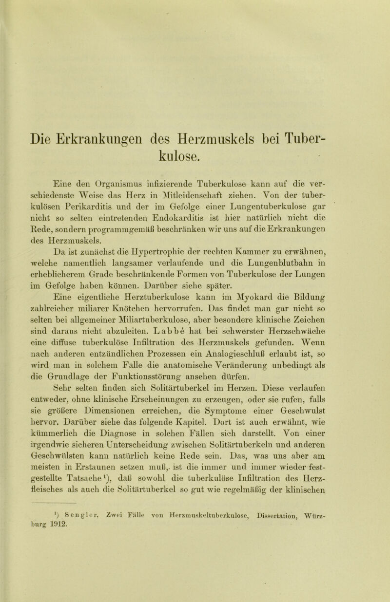 Die Erkrankungen des Herzmuskels bei Tuber- kulose. Eine den Organismus infizierende Tuberkulose kann auf die ver- schiedenste Weise das Herz in Mitleidenschaft ziehen. Von der tuber- kulösen Perikarditis und der im Gefolge einer Lungentuberkulose gar nicht so selten eintretenden Endokarditis ist hier natürlich nicht die Rede, sondern programmgemäß beschränken wir uns auf die Erkrankungen des Herzmuskels. Da ist zunächst die Hypertrophie der rechten Kammer zu erwähnen, welche namentlich langsamer verlaufende und die Lungenblutbahn in erheblicherem Grade beschränkende Formen von Tuberkulose der Lungen im Gefolge haben können. Darüber siehe später. Eine eigentliche Herztuberkulose kann im Myokard die Bildung zahlreicher miliarer Knötchen hervorrufen. Das findet man gar nicht so selten bei allgemeiner Miliartuberkulose, aber besondere klinische Zeichen sind daraus nicht abzuleiten. Labb6 hat bei schwerster Herzschwäche eine diffuse tuberkulöse Infiltration des Herzmuskels gefunden. Wenn nach anderen entzündlichen Prozessen ein Analogieschluß erlaubt ist, so wird man in solchem Falle die anatomische Veränderung unbedingt als die Grundlage der Funktionsstörung ansehen dürfen. Sehr selten finden sich Solitärtuberkel im Herzen. Diese verlaufen entweder, ohne klinische Erscheinungen zu erzeugen, oder sie rufen, falls sie größere Dimensionen erreichen, die Symptome einer Geschwulst hervor. Darüber siehe das folgende Kapitel. Dort ist auch erwähnt, wie kümmerlich die Diagnose in solchen Fällen sich darstellt. Von einer irgendwie sicheren Unterscheidung zwischen Solitärtuberkeln und anderen Geschwülsten kann natürlich keine Rede sein. Das, was uns aber am meisten in Erstaunen setzen muß,, ist die immer und immer wieder fest- gestellte Tatsachex), daß sowohl die tuberkulöse Infiltration des Herz- fleisches als auch die Solitärtuberkel so gut wie regelmäßig der klinischen ') Sen gier, Zwei Fälle von Herzmuskeltuberkulose, Dissertation, Würz- burg 1912.