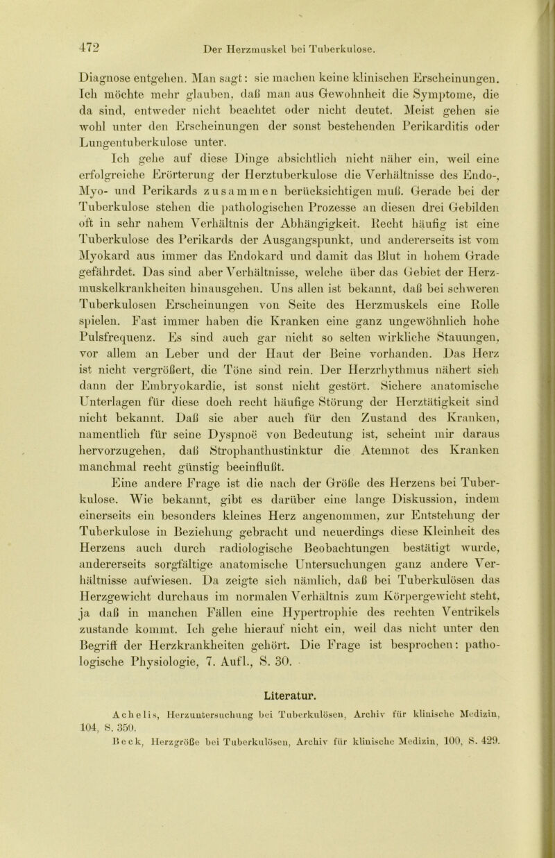 Diagnose entgehen. Man sagt: sie machen keine klinischen Erscheinungen. Ich möchte mehr glauben, daß man aus Gewohnheit die Symptome, die da sind, entweder nicht beachtet oder nicht deutet. Meist gehen sie wohl unter den Erscheinungen der sonst bestehenden Perikarditis oder Lungentuberkulose unter. Ich gehe auf diese Dinge absichtlich nicht näher ein, weil eine erfolgreiche Erörterung der Herztuberkulose die Verhältnisse des Endo-, Myo- und Perikards zusammen berücksichtigen muß. Gerade bei der Tuberkulose stehen die pathologischen Prozesse an diesen drei Gebilden Tuberkulose des Perikards der Ausgangspunkt, und andererseits ist vom Myokard aus immer das Endokard und damit das Blut in hohem Grade gefährdet. Das sind aber Verhältnisse, welche über das Gebiet der Herz- muskelkrankheiten hinausgehen. Uns allen ist bekannt, daß bei schweren Tuberkulosen Erscheinungen von Seite des Herzmuskels eine Rolle spielen. Fast immer haben die Kranken eine ganz ungewöhnlich hohe Pulsfrequenz. Es sind auch gar nicht so selten wirkliche Stauungen, vor allem an Leber und der Haut der Beine vorhanden. Das Herz ist nicht vergrößert, die Töne sind rein. Der Herzrhythmus nähert sich dann der Embryokardie, ist sonst nicht gestört. Sichere anatomische Unterlagen für diese doch recht häufige Störung der Herztätigkeit sind nicht bekannt. Daß sie aber auch für den Zustand des Kranken, namentlich für seine Dyspnoe von Bedeutung ist, scheint mir daraus hervorzugehen, daß Strophanthustinktur die Atemnot des Kranken manchmal recht günstig beeinflußt. Eine andere Frage ist die nach der Größe des Herzens bei Tuber- kulose. Wie bekannt, gibt es darüber eine lange Diskussion, indem einerseits ein besonders kleines Herz angenommen, zur Entstehung der Tuberkulose in Beziehung gebracht und neuerdings diese Kleinheit des Herzens auch durch radiologische Beobachtungen bestätigt wurde, andererseits sorgfältige anatomische Untersuchungen ganz andere Ver- hältnisse aufwiesen. Da zeigte sich nämlich, daß bei Tuberkulösen das Herzgewicht durchaus im normalen Verhältnis zum Körpergewicht steht, ja daß in manchen Fällen eine Hypertrophie des rechten Ventrikels zustande kommt. Ich gehe hierauf nicht ein, weil das nicht unter den Begriff der Herzkrankheiten gehört. Die Frage ist besprochen: patho- logische Physiologie, 7. Aufl., S. 30. Literatur. A c h e 1 i 104, 8. 350. Deck, s, Herzuntersuchung' bei Tuberkulösen, Herzgröße bei Tuberkulösen, Archiv für Archiv für klinische Medizin, klinische Medizin, 100, 8. 420.