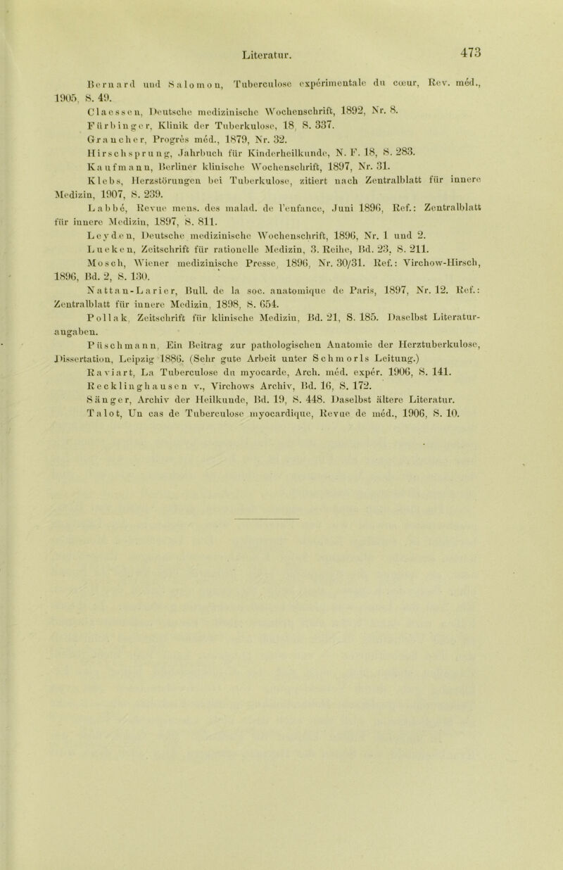 Bernard uud Salomen, Tuberculose experimentale du cceur, Rev. med., 1905, S. 49. Clacssen, Deutsche medizinische Wochenschrift, 1892, Nr. 8. Für hing er, Klinik der Tuberkulose, 18, 8.337. Gr an eher, Progres med., 1879, Nr. 32. Hirschspr u ng, Jahrbuch für Kinderheilkunde, N. F. 18, 8.283. Kaufmann, Berliner klinische Wochenschrift, 1897, Nr. 31. lvlebs, Herzstörungen bei Tuberkulose, zitiert nach Zentralblatt für innere Medizin, 1907, 8. 239. Labbe, Revue mens, des malad, de l’enfance, duni 1890, Ref.: Zentralblatt für innere Medizin, 1897, 8. 811. Leyden, Deutsche medizinische Wochenschrift, 1890, Nr. 1 und 2. Lueken, Zeitschrift für rationelle Medizin, 3. Reihe, Bd. 23, 8.211. Mosch, Wiener medizinische Presse, 1890, Nr. 30/31. Ref.: Virchow-Hirsch, 1890, Bd. 2, 8. 130. Nattan-Larier, Bull, de la soc. anatomique de Paris, 1897, Nr. 12. Ref.: Zentralblatt für innere Medizin, 1898, 8. 054. Pollak, Zeitschrift für klinische Medizin, Bd. 21, S. 185. Daselbst Literatur- angaben. Piischmann, Ein Beitrag zur pathologischen Anatomie der Herztuberkulose, Dissertation, Leipzig 1880. (Sehr gute Arbeit unter Schmorls Leitung.) Raviart, La Tuberculose du myocarde, Arch. med. exper. 1900, 8. 141. Recklinghausen v., Virchows Archiv, Bd. 10, S, 172. Sänger, Archiv der Heilkunde, Bd. 19, S. 448. Daselbst ältere Literatur. Talot, LTn cas de Tuberculose myocardique, Revue de med., 1900, S. 10.