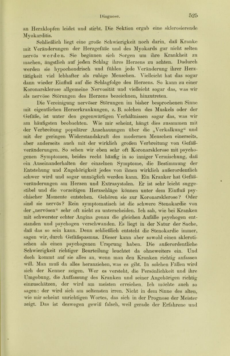 1 )iagnose. an Herzklopfen leidet und stirbt. Die Sektion ergab eine sklerosierende Myokarditis. Schließlich liegt eine große Schwierigkeit noch darin, daß Kranke mit Veränderungen der Herzgefäße und des Myokards gar nicht selten nervös werden. Sie beginnen sich Sorgen um ihre Krankheit zu machen, ängstlich auf jeden Schlag ihres Herzens zu achten. Dadurch werden sie hypochondrisch und fühlen jede Veränderung ihrer Herz- tätigkeit viel lebhafter als ruhige Menschen. Vielleicht hat das sogar dann wieder Einfluß auf die Schlagfolge des Herzens. So kann zu einer Koronarsklerose allgemeine Nervosität und vielleicht sogar das, Avas Avir als neiwöse Störungen des Herzens bezeichnen, hinzutreten. Die Vereinigung nervöser Störungen im bisher besprochenen Sinne mit eigentlichen Herzerkrankungen, z. B. solchen des Muskels oder der Gefäße, ist unter den gegenwärtigen Verhältnissen sogar das, was Avir am häufigsten beobachten. Wie mir scheint, hängt dies zusammen mit der Verbreitung populärer Anschauungen über die „Verkalkung“ und mit der geringen Widerstandskraft des modernen Menschen einerseits, aber anderseits auch mit der wirklich großen Verbreitung von Gefäß- veränderungen. So sehen wir eben sehr oft Koronarsklerose mit psycho- genen Symptomen, beides recht häufig in so inniger Vermischung, daß ein Auseinanderhalten der einzelnen Symptome, die Bestimmung der Entstehung und Zugehörigkeit jedes von ihnen wirklich außerordentlich schAver wird und sogar unmöglich Averden kann. Ein Kranker hat Gefäß- veränderungen am Herzen und Extrasystolen. Er ist sehr leicht sugge- stibel und die vorzeitigen Herzschläge können unter dem Einfluß psy- chischer Momente entstehen. Gehören sie zur Koronarsklerose? Oder sind sie nervös? Rein symptomatisch ist die scliAvere Stenokardie von der „nervösen“ sehr oft nicht zu unterscheiden. Ich sah, Avie bei Kranken mit sclrsverster echter Angina genau die gleichen Anfälle psychogen ent- standen und psychogen verschwanden. Es liegt in der Natur der Sache, daß das so sein kann. Denn schließlich entsteht die Stenokardie immer, sagen wir, durch Gefäßspasmus. Dieser kann aber sowohl einen skleroti- schen als einen psychogenen Ursprung haben. Die außerordentliche Schwierigkeit richtiger Beurteilung leuchtet da ohneweiters ein. Und doch kommt auf sie alles an, wenn man den Kranken richtig anfassen will. Man muß da alles heranziehen, Avas es gibt. In solchen Fällen wird sich der Kenner zeigen. Wer es versteht, die Persönlichkeit und ihre Umgebung, die Auffassung des Kranken und seiner Angehörigen richtig einzuschätzen, der wird am meisten erreichen. Ich möchte auch so sagen: der wird sich am seltensten irren. Nicht in dem Sinne des alten, Avie mir scheint unrichtigen Wortes, das sich in der Prognose der Meister zeigt. Das ist desivegen gewiß falsch, Aveil gerade der Erfahrene und