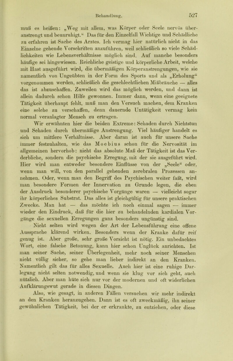 muß es heißen: „Weg mit allem, was Körper oder Seele nervös über- anstrengt und beunruhigt.“ Das für den Einzelfall Wichtige und Schädliche zu erfahren ist Sache des Arztes. Ich vermag hier natürlich nicht in das Einzelne gehende Vorschriften anzuführen, weil schließlich so viele Schäd- lichkeiten wie Lebensverhältnisse möglich sind. Auf manche besonders häufige sei hingewiesen. Reichliche geistige und körperliche Arbeit, welche mit Hast ausgeführt wird, die übermäßigen Körperanstrengungen, wie sie namentlich von Ungeübten in der Form des Sports und als „Erholung“ vorgenommen werden, schließlich die geschlechtlichen Mißbräuche — alles das ist abzuschaffen. Zuweilen wird das möglich werden, und dann ist allein dadurch schon Hilfe gewonnen. Immer dann, wenn eine geeignete Tätigkeit überhaupt fehlt, muß man den Versuch machen, dem Kranken eine solche zu verschaffen, denn dauernde Untätigkeit vermag kein normal veranlagter Mensch zu ertragen. Wir erwähnten hier die beiden Extreme: Schaden durch Nichtstun und Schaden durch übermäßige Anstrengung. Viel häufiger handelt es sich um mittlere Verhältnisse. Aber daran ist auch für unsere Sache immer festzuhalten, wie das Moebius schon für die Nervosität im allgemeinen hervorhob: nicht das absolute Maß der Tätigkeit ist das Ver- derbliche, sondern die psychische Erregung, mit der sie ausgeführt wird. Hier wird man entweder besondere Einflüsse von der „Seele“ oder, wenn man will, von den parallel gehenden zerebralen Prozessen an- nehmen. Oder, wenn man den Begriff des Psychischen weiter faßt, wird man besondere Formen der Innervation zu Grunde legen, die eben der Ausdruck besonderer psychische Vorgänge waren — vielleicht sogar ihr körperliches Substrat. Das alles ist gleichgültig für unsere praktischen Zwecke. Man hat — das möchte ich noch einmal sagen •— immer wieder den Eindruck, daß für die hier zu behandelnden kardialen Vor- gänge die sexuellen Erregungen ganz besonders ungünstig sind. Nicht selten wird wegen der Art der Lebensführung eine offene Aussprache klärend wirken. Besonders wenn der Kranke dafür reif genug ist. Aber große, sehr große Vorsicht ist nötig. Ein unbedachtes Wort, eine falsche Betonung, kann hier schon Unglück anrickten. Ist • • man seiner Sache, seiner Überlegenheit, mehr noch seiner Menschen nicht völlig sicher, so gehe man lieber indirekt an den Kranken. Namentlich gilt das für alles Sexuelle. Auch hier ist eine ruhige Dar- legung nicht selten notwendig, und wenn sie klug vor sich geht, auch nützlich. Aber man hüte sich nur vor der modernen und oft widerlichen Aufklärungswut gerade in diesen Dingen. Also, wie gesagt, in anderen Fällen versuchen wir mehr indirekt an den Kranken heranzugehen. Dann ist es oft zweckmäßig, ihn seiner gewöhnlichen Tätigkeit, bei der er erkrankte, zu entziehen, oder diese