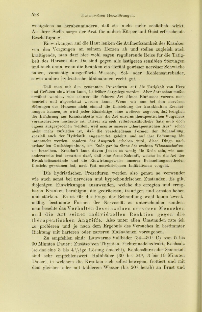 wenigstens so herabzumindern, daß sie nicht mehr schädlich wirkt. An ihrer Stelle sorge der Arzt für andere Körper und Geist erfrischende Beschäftigung. Einwirkungen auf die Haut lenken die Aufmerksamkeit des Kranken von den Vorgängen an seinem Herzen ab und stellen zugleich auch kräftigende, man darf hier wohl sagen regulierende Reize für die Tätig- keit des Herzens dar. Da sind gegen alle lästigeren sensiblen Störungen und auch dann, wenn die Kranken ein Gefühl gewisser nervöser Schwäche haben, vorsichtig ausgeführte Wasser-, Sol- oder Kohlensäurebäder, sowie andere hydriatische Maßnahmen recht gut. Daß man mit den genannten Prozeduren auf die Tätigkeit von Herz und Gefäßen einwirken kann, ist früher dargelegt worden. Aber dort schon mußte erwähnt werden, wie schwer die feinere Art dieses Einflusses vorerst noch beurteilt und abgeschätzt werden kann. Wenn wir nun bei den nervösen Störungen des Herzens nicht einmal die Entstehung der krankhaften Erschei- nungen kennen, so wird jeder Einsichtige ohne weiteres zugeben, daß lediglich die Erfahrung am Krankenbette uns die Art unseres therapeutischen Vorgehens vorzuschreiben imstande ist. Dieser an sich selbstverständliche Satz muß doch eigens ausgesprochen werden, weil man in unserer „therapeutischen Ara“ schon nicht mehr zufrieden ist, daß die verschiedenen Formen der Behandlung, speziell auch der Hydriatik, angewendet, gelehrt und auf ihre Bedeutung hin untersucht werden, sondern der Anspruch erhoben wird, diese Dinge nach rationellen Gesichtspunkten, am Ende gar im Sinne der exakten Wissenschaften, zu betreiben. Ernsthaft kann davon jetzt so wenig die Rede sein, wie man andererseits fest erwarten darf, daß eine ferne Zukunft, welche in die Art der Krankheitszustände und die Einwirkungsweise unserer Behandlungsmethoden Einsicht gewonnen hat, nach fest umschriebenen Indikationen vorgeht. Die hydriatischen Prozeduren werden also genau so verwendet wie auch sonst bei nervösen und hypochondrischen Zuständen. Es gilt, diejenigen Einwirkungen anzuwenden, welche die erregten und erreg- baren Kranken beruhigen, die gedrückten, traurigen und ernsten heben und stärken. Es ist für die Frage der Behandlung wohl kaum zweck- mäßig, bestimmte Formen der Nervosität zu unterscheiden, sondern man beachte das Verhalten des einzelnen nervösen Menschen und die Art seiner individuellen Reaktion gegen die therapeutischen Angriffe. Also unter allen Umständen rate ich zu probieren und je nach dem Ergebnis des Versuches in bestimmter Richtung mit härteren oder zarteren Maßnahmen vorzugehen. Zu empfehlen sind: Lauwarme Vollbäder (34—30° C) von 5 bis 30 Minuten Dauer; Zusätze von Thymian, Fichtennadelextrakt, Kochsalz (so daß eine 3 bis 4%ige Lösung entsteht), Kohlensäure oder Sauerstoff sind sehr empfehlenswert. Halbbäder (30 bis 24°, 3 bis 10 Minuten Dauer), in welchem die Kranken sich selbst bewegen, frottiert und mit dem gleichen oder mit kühlerem Wasser (bis 20° herab ) an Brust und