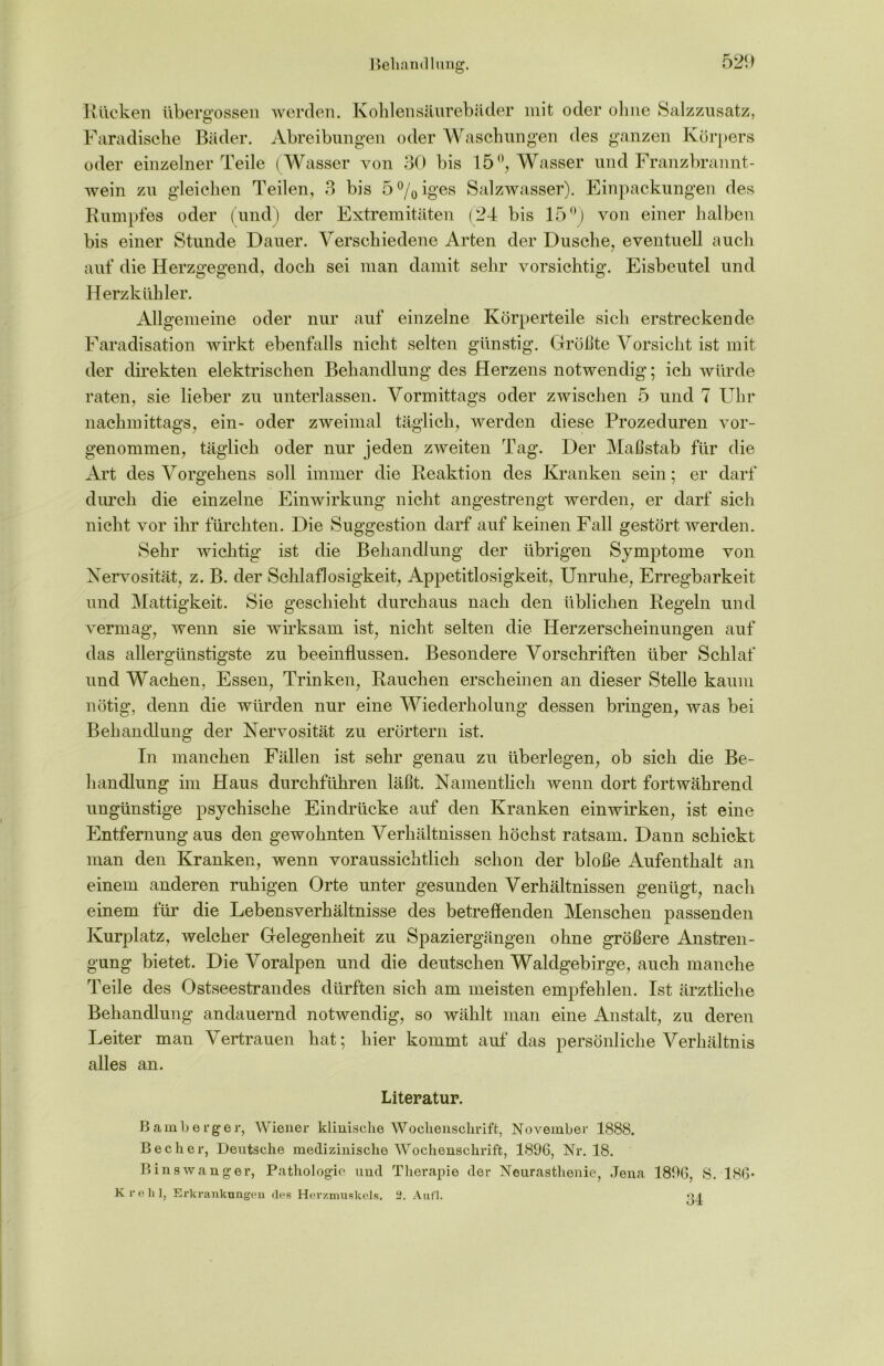 Rücken übergossen werden. Kohlensäurebäder mit oder ohne Salzzusatz, Faradische Bäder. Abreibungen oder Waschungen des ganzen Körpers oder einzelner Teile (Wasser von 30 bis 15 °, Wasser und Franzbrannt- wein zu gleichen Teilen, 3 bis 5°/0iges Salzwasser). Einpackungen des Rumpfes oder (und) der Extremitäten (24 bis 15°) von einer halben bis einer Stunde Dauer. Verschiedene Arten der Dusche, eventuell auch auf die Herzgegend, doch sei man damit sehr vorsichtig. Eisbeutel und Herzkühler. Allgemeine oder nur auf einzelne Körperteile sich erstreckende Faradisation wirkt ebenfalls nicht selten günstig. Größte Vorsicht ist mit der direkten elektrischen Behandlung des Herzens notwendig; ich würde raten, sie lieber zu unterlassen. Vormittags oder zwischen 5 und 7 Uhr nachmittags, ein- oder zweimal täglich, werden diese Prozeduren vor- genommen, täglich oder nur jeden zweiten Tag. Der Maßstab für die Art des Vorgekens soll immer die Reaktion des Kranken sein; er darf durch die einzelne Einwirkung nicht angestrengt werden, er darf sich nicht vor ihr fürchten. Die Suggestion darf auf keinen Fall gestört werden. Sehr wichtig ist die Behandlung der übrigen Symptome von Nervosität, z. B. der Schlaflosigkeit, Appetitlosigkeit, Unruhe, Erregbarkeit und Mattigkeit. Sie geschieht durchaus nach den üblichen Regeln und vermag, wenn sie wirksam ist, nicht selten die Herzerscheinungen auf das allergünstigste zu beeinflussen. Besondere Vorschriften über Schlaf und Wachen, Essen, Trinken, Rauchen erscheinen an dieser Stelle kaum nötig, denn die würden nur eine Wiederholung dessen bringen, was bei Behandlung der Nervosität zu erörtern ist. In manchen Fällen ist sehr genau zu überlegen, ob sich die Be- handlung im Haus durchführen läßt. Namentlich wenn dort fortwährend ungünstige psychische Eindrücke auf den Kranken einwirken, ist eine Entfernungaus den gewohnten Verhältnissen höchst ratsam. Dann schickt man den Kranken, wenn voraussichtlich schon der bloße Aufenthalt an einem anderen ruhigen Orte unter gesunden Verhältnissen genügt, nach einem für die Lebens Verhältnisse des betreffenden Menschen passenden Kurplatz, welcher Gelegenheit zu Spaziergängen ohne größere Anstren- gung bietet. Die Voralpen und die deutschen Waldgebirge, auch manche 'keile des Ostseestrandes dürften sich am meisten empfehlen. Ist ärztliche Behandlung andauernd notwendig, so wählt man eine Anstalt, zu deren Leiter man Vertrauen hat; hier kommt auf das persönliche Verhältnis alles an. Literatur. Bamberg er, Wiener klinische Wochenschrift, November 1888. Becher, Deutsche medizinische Wochenschrift, 1896, Nr. 18. Bin swang er, Pathologie und Therapie der Neurasthenie, Jena 1896, S. 186* Krehl, Erkrankungen des Herzmuskels. 2. Aufl. oj.