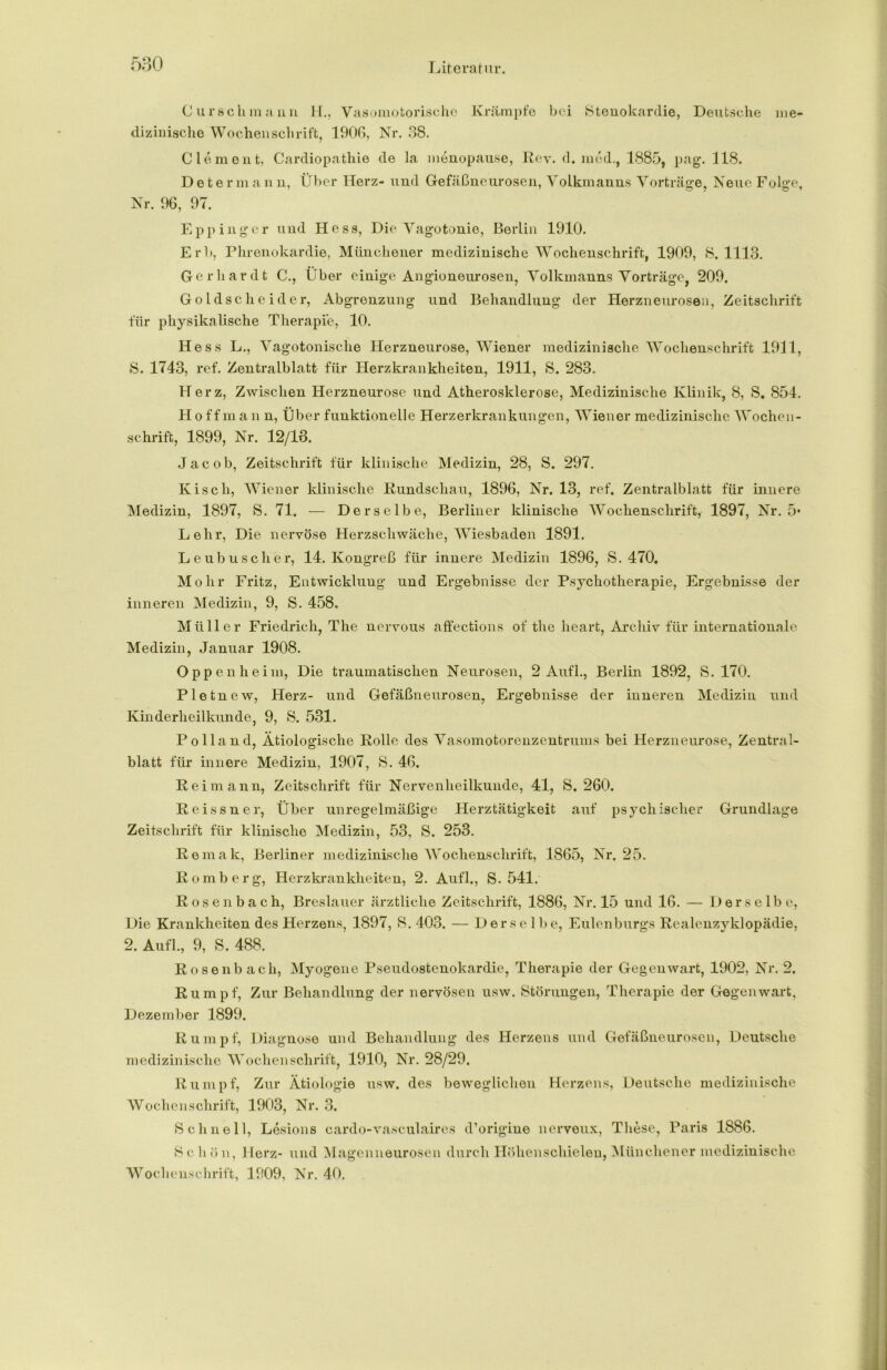 C ursch manu H., Vasomotorische Krämpfe bei Stenokardie, Deutsche me- dizinische Wochenschrift, 1906, Nr. 38. Clement, Cardiopathie de Ja menopause, Rev. d. med.f 1885, pag. 118. Determan n, Über Herz- und Gefäßneurosen, Volkmanns Vorträge, Neue Folge, Nr. 96, 97. Eppinger und Hess, Die Vagotonie, Berlin 1910. Erb, Phrenokardie, Münchener medizinische Wochenschrift, 1909, S. 1113. Gerhardt C., Über einige Angioneurosen, Volkmanns Vorträge, 209. Goldscheider, Abgrenzung und Behandlung der Herzneurosen, Zeitschrift für physikalische Therapie, 10. Hess L., Vagotonische Herzneurose, Wiener medizinische Wochenschrift 1911, 8. 1743, ref. Zentraiblatt für Herzkrankheiten, 1911, 8. 283. Herz, Zwischen Herzneurose und Atherosklerose, Medizinische Klinik, 8, S. 854. H o ff m a n n, Über funktionelle Herzerkrankungen, Wiener medizinische Wochen- schrift, 1899, Nr. 12/13. Jacob, Zeitschrift für klinische Medizin, 28, S. 297. Kisch, Wiener klinische Rundschau, 1896, Nr. 13, ref. Zentralblatt für innere Medizin, 1897, S. 71. — Derselbe, Berliner klinische Wochenschrift, 1897, Nr. 5* Lehr, Die nervöse Herzschwäche, Wiesbaden 1891. Leubuscher, 14. Kongreß für innere Medizin 1896, S. 470. Mohr Fritz, Entwicklung und Ergebnisse der Psychotherapie, Ergebnisse der inneren Medizin, 9, S. 458. Müller Friedrich, The nervous affections of the heart, Archiv für internationale Medizin, Januar 1908. Oppenheim, Die traumatischen Neurosen, 2 Aufl., Berlin 1892, S. 170. Pletnew, Herz- und Gefäßneurosen, Ergebnisse der inneren Medizin und Kinderheilkunde, 9, S. 531. Polland, Ätiologische Rolle des Vasomotorenzentrums bei Herzneurose, Zentral- blatt für innere Medizin, 1907, 8. 46. Reimann, Zeitschrift für Nervenheilkunde, 41, S. 260. Reissner, Über unregelmäßige Herztätigkeit auf psychischer Grundlage Zeitschrift für klinische Medizin, 53, S. 253. Remak, Berliner medizinische Wochenschrift, 1865, Nr, 25. Romberg, Herzkrankheiten, 2. Aufl., S. 541. Rosenbach, Breslauer ärztliche Zeitschrift, 1886, Nr. 15 und 16. — Derselbe, Die Krankheiten des Herzens, 1897, 8. 403. — Derselbe, Eulenburgs Realenzyklopädie, 2. Aufl., 9, S. 488. Rosenbach, Myogene Pseudostenokardie, Therapie der Gegenwart, 1902, Nr. 2. Rumpf, Zur Behandlung der nervösen usw. Störungen, Therapie der Gegenwart, Dezember 1899. Rumpf, Diagnose und Behandlung des Herzens und Gefäßneurosen, Deutsche medizinische Wochenschrift, 1910, Nr. 28/29. Rumpf, Zur Ätiologie usw. des beweglichen Herzens, Deutsche medizinische Wochenschrift, 1903, Nr. 3. Scline 11, Lesions cardo-vasculaires d’origine nerveux, These, Paris 1886. Schön, Herz- und Magenneurosen durch Höhenschielen, Münchener medizinische Wochenschrift, 1909, Nr. 40.