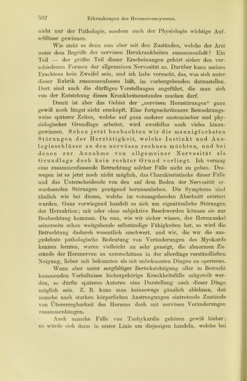 nicht nur der Pathologie, sondern auch der Physiologie wichtige Auf- schlüsse gewinnen. Wie steht es denn nun aber mit den Zuständen, welche der Arzt unter dem Begriffe der nervösen Herzkrankheiten zusammenfaßt? Ein Teil — der größte Teil dieser Erscheinungen gehört sicher den ver- schiedenen Formen der allgemeinen Nervosität an. Darüber kann meines. Erachtens kein Zweifel sein, und ich habe versucht, das, was sich unter dieser Rubrik zusammenfassen läßt, im vorhergehenden darzustellen. Dort sind auch die dürftigen Vorstellungen angeführt, die man sich von der Entstehung dieses Krankheitszustandes machen darf. Damit ist aber das Gebiet der „nervösen Herzstörungen“ ganz gewiß noch längst nicht erschöpft. Eine fortgeschrittenere Betrachtungs- weise späterer Zeiten, welche auf ganz anderer anatomischer und phy- siologischer Grundlage arbeitet, wird zweifellos noch vieles hinzu- gewinnen. Schon jetzt beobachten wir die mannigfachsten Störungen der Herztätigkeit, welche Instinkt und Ana- logieschlüsse zu den nervösen rechnen möchten, und bei denen zur Annahme von allgemeiner Nervosität als. Grundlage doch kein rechter Grund vorliegt. Ich vermag eine zusammenfassende Betrachtung solcher Fälle nicht zu geben. Des- wegen ist es jetzt noch nicht möglich, das Charakteristische dieser Fälle und das Unterscheidende von den auf dem Boden der Nervosität er- wachsenden Störungen genügend herauszuheben. Die Symptome sind ähnlich wie bei diesen, welche im vorausgehenden Abschnitt erörtert wurden. Ganz vorwiegend handelt es sich um eigentümliche Störungen der Herzaktion; mit oder ohne subjektive Besclrwerden können sie zur Beobachtung kommen. Da nun, wie wir sicher wissen, der Herzmuskel seinerseits schon weitgehende selbständige Fähigkeiten hat, so wird die Betrachtung dadurch wesentlich erschwert, und wir, die wir die aus- gedehnte pathologische Bedeutung von Veränderungen des Myokards, kennen lernten, waren vielleicht zu sehr geneigt, die abnormen Zu- stände der Herznerven zu unterschätzen in der allerdings verständlichen Neigung, lieber mit bekannten als mit unbekannten Dingen zu operieren. Wenn aber unter sorgfältiger Berücksichtigung aller in Betracht kommenden Verhältnisse hiehergehörige Krankheitsfälle mitgeteilt wer- den, so dürfte späteren Autoren eine Darstellung auch dieser Dinge möglich sein. Z. B. kann man keineswegs gänzlich ablehnen, daß manche nach starken körperlichen Anstrengungen eintretende Zustände von Übererregbarkeit des Herzens doch mit nervösen Veränderungen Zusammenhängen. Auch manche Fälle von Tachykardie gehören gewiß hieher; es würde sich dann in erster Linie um diejenigen handeln, welche bei