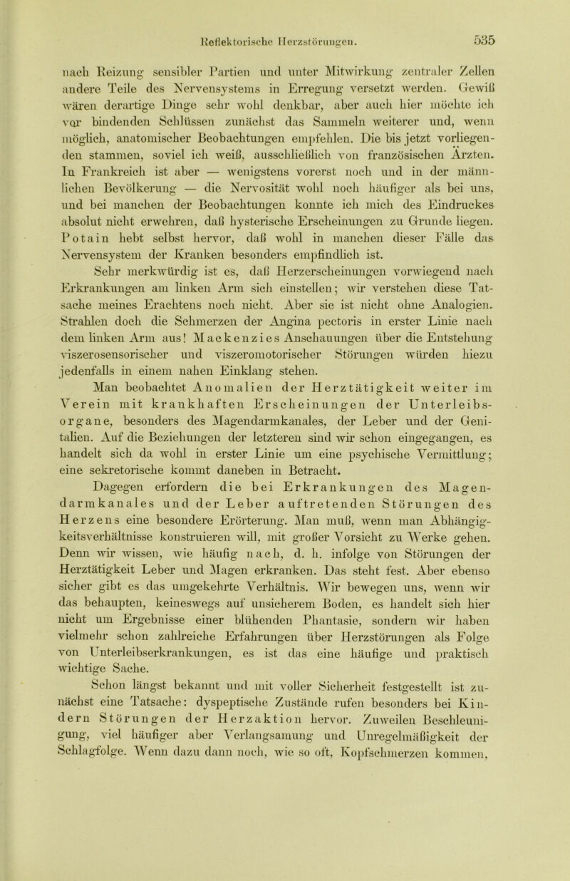 nach Heizung sensibler Partien und unter Mitwirkung zentraler Zellen andere Teile des Nervensystems in Erregung versetzt werden. Gewiß wären derartige Dinge sehr wohl denkbar, aber auch hier möchte ich vor bindenden Schlüssen zunächst das Sammeln weiterer und, wenn möglich, anatomischer Beobachtungen empfehlen. Die bis jetzt vorliegen- den stammen, soviel ich weiß, ausschließlich von französischen Ärzten. In Frankreich ist aber — wenigstens vorerst noch und in der männ- lichen Bevölkerung — die Nervosität wohl noch häufiger als bei uns, und bei manchen der Beobachtungen konnte ich mich des Eindruckes absolut nicht erwehren, daß hysterische Erscheinungen zu Grunde liegen. Potain hebt selbst hervor, daß wohl in manchen dieser Fälle das Nervensystem der Kranken besonders empfindlich ist. Sehr merkwürdig ist es, daß Herzerscheinungen vorwiegend nach Erkrankungen am linken Arm sich ein stellen; wir verstehen diese Tat- sache meines Erachtens noch nicht. Aber sie ist nicht ohne Analogien. Strahlen doch die Schmerzen der Angina pectoris in erster Linie nach dem linken Arm aus! Mackenzies Anschauungen über die Entstehung viszerosensorischer und viszeromotorischer Störungen würden hiezu jedenfalls in einem nahen Einklang stehen. Man beobachtet Anomalien der Herztätigkeit weiter im Verein mit krankhaften Erscheinungen der Unterleib s- organe, besonders des Magendarmkanales, der Leber und der Geni- talien. Auf die Beziehungen der letzteren sind wir schon eingegangen, es handelt sich da wohl in erster Linie um eine psychische Vermittlung; eine sekretorische kommt daneben in Betracht. Dagegen erfordern die bei Erkrankungen des Magen- darm kanales und der Leber auf treten den Störungen des Herz ens eine besondere Erörterung. Man muß, wenn man Abhängig- keitsverhältnisse konstruieren will, mit großer Vorsicht zu Werke gehen. Denn wir wissen, wie häufig nach, d. h. infolge von Störungen der Herztätigkeit Leber und Magen erkranken. Das steht fest. Aber ebenso sicher gibt es das umgekehrte Verhältnis. Wir bewegen uns, wenn wir das behaupten, keineswegs auf unsicherem Boden, es handelt sich hier nicht um Ergebnisse einer blühenden Phantasie, sondern wir haben vielmehr schon zahlreiche Erfahrungen über Herzstörungen als Folge von Unterleibserkrankungen, es ist das eine häufige und praktisch wichtige Sache. Schon längst bekannt und mit voller Sicherheit festgestellt ist zu- nächst eine Tatsache: dyspeptische Zustände rufen besonders bei Kin- dern Störungen der Herzaktion hervor. Zuweilen Beschleuni- gung, viel häufiger aber Verlangsamung und Unregelmäßigkeit der Schlagfolge. Wenn dazu dann noch, wie so oft, Kopfschmerzen kommen.