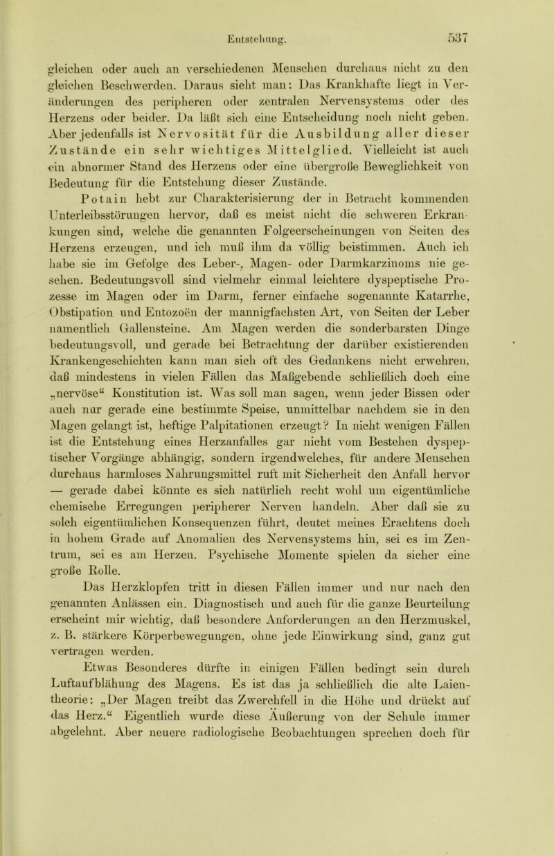 gleichen oder auch an verschiedenen Menschen durchaus nicht zu den gleichen Beschwerden. Daraus sieht man: Das Krankhafte liegt in Ver- änderungen des peripheren oder zentralen Nervensystems oder des Herzens oder beider. Da läßt sich eine Entscheidung noch nicht geben. Aber jedenfalls ist Nervosität für die Ausbildung aller dieser Zustände ein sehr wichtiges Mittelglied. Vielleicht ist auch ein abnormer Stand des Herzens oder eine übergroße Beweglichkeit von Bedeutung für die Entstehung dieser Zustände. Potain hebt zur Charakterisierung der in Betracht kommenden Unterleibsstörungen hervor, daß es meist nicht die schweren Erkran- kungen sind, welche die genannten Folgeerscheinungen von Seiten des Herzens erzeugen, und ich muß ihm da völlig beistimmen. Auch ich habe sie im Gefolge des Leber-, Magen- oder Darmkarzinoms nie ge- sehen. Bedeutungsvoll sind vielmehr einmal leichtere dyspeptische Pro- zesse im Magen oder im Darm, ferner einfache sogenannte Katarrhe, Obstipation und Entozoen der mannigfachsten Art, von Seiten der Leber namentlich Gallensteine. Am Magen werden die sonderbarsten Dinge bedeutungsvoll, und gerade bei Betrachtung der darüber existierenden Krankengeschichten kann man sich oft des Gedankens nicht erwehren, daß mindestens in vielen Fällen das Maßgebende schließlich doch eine „nervöse“ Konstitution ist. Was soll man sagen, wenn jeder Bissen oder auch nur gerade eine bestimmte Speise, unmittelbar nachdem sie in den Magen gelangt ist, heftige Palpitationen erzeugt ? In nicht wenigen Fällen ist die Entstehung eines Herzanfalles gar nicht vom Bestehen dyspep- tischer Vorgänge abhängig, sondern irgendwelches, für andere Menschen durchaus harmloses Nahrungsmittel ruft mit Sicherheit den Anfall hervor — gerade dabei könnte es sich natürlich recht wohl um eigentümliche chemische Erregungen peripherer Nerven handeln. Aber daß sie zu solch eigentümlichen Konsequenzen führt, deutet meines Erachtens doch in hohem Grade auf Anomalien des Nervensystems hin, sei es im Zen- trum, sei es am Herzen. Psychische Momente spielen da sicher eine gToße Rolle. Das Herzklopfen tritt in diesen Fällen immer und nur nach den genannten Anlässen ein. Diagnostisch und auch für die ganze Beurteilung erscheint mir wichtig, daß besondere Anforderungen an den Herzmuskel, z. B. stärkere Körperbewegungen, ohne jede Einwirkung sind, ganz gut vertragen werden. Etwas Besonderes dürfte in einigen Fällen bedingt sein durch Luftaufblähung des Magens. Es ist das ja schließlich die alte Laien- theorie: „Der Magen treibt das Zwerchfell in die Höhe und drückt auf das Herz.“ Eigentlich wurde diese Äußerung von der Schule immer abgelehnt. Aber neuere radiologische Beobachtungen sprechen doch für