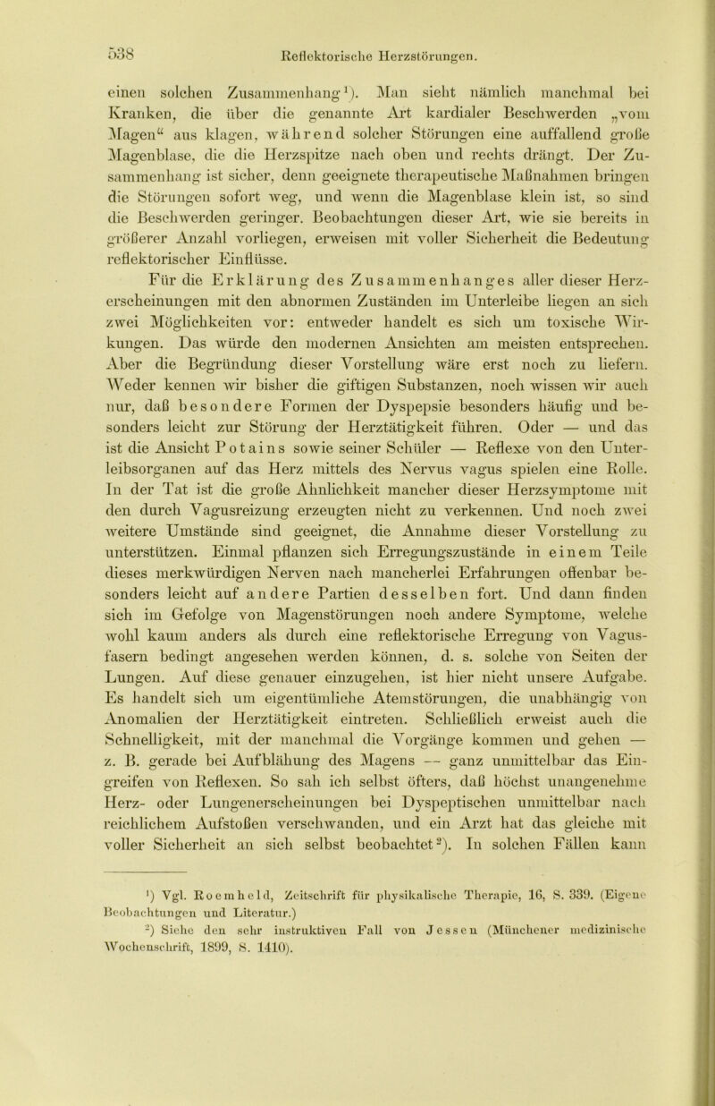 einen solchen Zusammenhang1). Man sieht nämlich manchmal bei Kranken, die über die genannte Art kardialer Beschwerden „vom Magen“ aus klagen, während solcher Störungen eine auffallend große Magenblase, die die Herzspitze nach oben und rechts drängt. Der Zu- sammenhang ist sicher, denn geeignete therapeutische Maßnahmen bringen die Störungen sofort weg, und wenn die Magenblase klein ist, so sind die Beschwerden geringer. Beobachtungen dieser Art, wie sie bereits in größerer Anzahl vorliegen, erweisen mit voller Sicherheit die Bedeutung reflektorischer Einflüsse. Für die Erklärung des Zusammenhanges aller dieser Herz- erscheinungen mit den abnormen Zuständen im Unterleibe liegen an sich zwei Möglichkeiten vor: entweder handelt es sich um toxische Wir- kungen. Das würde den modernen Ansichten am meisten entsprechen. Aber die Begründung dieser Vorstellung wäre erst noch zu liefern. Weder kennen wir bisher die giftigen Substanzen, noch wissen wir auch nur, daß besondere Formen der Dyspepsie besonders häufig und be- sonders leicht zur Störung der Herztätigkeit führen. Oder — und das ist die Ansicht Potains sowie seiner Schüler — Reflexe von den Unter- leibsorganen auf das Herz mittels des Nervus vagus spielen eine Rolle. In der Tat ist die große Ähnlichkeit mancher dieser Herzsymptome mit den durch Vagusreizung erzeugten nicht zu verkennen. Und noch zwei weitere Umstände sind geeignet, die Annahme dieser Vorstellung zu unterstützen. Einmal pflanzen sich Erregungszustände in einem Teile dieses merkwürdigen Nerven nach mancherlei Erfahrungen offenbar be- sonders leicht auf andere Partien desselben fort. Und dann finden sich im Gefolge von Magenstörungen noch andere Symptome, welche wohl kaum anders als durch eine reflektorische Erregung von Vagus- fasern bedingt angesehen werden können, d. s. solche von Seiten der Lungen. Auf diese genauer einzugehen, ist hier nicht unsere Aufgabe. Es handelt sich um eigentümliche Atemstörungen, die unabhängig von Anomalien der Herztätigkeit eintreten. Schließlich erweist auch die Schnelligkeit, mit der manchmal die Vorgänge kommen und gehen — z. B. gerade bei Aufblähung des Magens — ganz unmittelbar das Ein- greifen von Reflexen. So sah ich selbst öfters, daß höchst unangenehme Herz- oder Lungenerscheinungen bei Dyspeptischen unmittelbar nach reichlichem Aufstoßen verschwanden, und ein Arzt hat das gleiche mit voller Sicherheit an sich selbst beobachtet 2). In solchen Fällen kann ') Vgl. Roemhcld, Zeitschrift für physikalische Therapie, 16, S. 339. (Eigene Beobachtungen und Literatur.) 2) Siehe den sehr instruktiven Fall von Jessen (Münchener medizinische Wochenschrift, 1899, S. 1410).