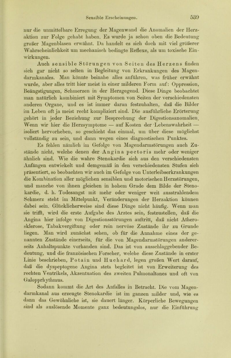 nur die unmittelbare Erregung der Magenwand die Anomalien der Ilerz- aktion zur Folge gehabt haben. Es wurde ja schon oben die Bedeutung großer Magenblasen erwähnt. Da handelt es sich doch mit viel gröberer Wahrscheinlichkeit um mechanisch bedingte Reflexe, als um toxische Ein- wirkungen. Auch sensible Störungen von Seiten des Herzens finden sich gar nicht so selten in Begleitung von Erkrankungen des Magen- darmkanales. Man könnte beinahe alles anführen, was früher erwähnt wurde, aber alles tritt hier meist in einer milderen Form auf: Oppression, Beängstigungen, Schmerzen in der Herzgegend. Diese Dinge beobachtet man natürlich kombiniert mit Symptomen von Seiten der verschiedensten anderen Organe, und es ist immer daran festzuhalten, dab die Bilder im Leben oft ja meist recht kompliziert sind. Die ausführliche Erörterung gehört in jeder Beziehung zur Besprechung der Digestionsanomalien. Wenn wir hier die Herzsymptome — auf Kosten der Lebenswahrheit — isoliert hervorheben, so geschieht das einmal, um über diese möglichst vollständig zu sein, und dann wegen eines diagnostischen Punktes. Es fehlen nämlich im Gefolge von Magendarmstörungen auch Zu- stände nicht, welche denen der Angina pectoris mehr oder weniger ähnlich sind. Wie die wahre Stenokardie sich aus den verschiedensten Anfängen entwickelt und demgemäß in den verschiedensten Stufen sich präsentiert, so beobachten wir auch im Gefolge von Unterleibserkrankungen die Kombination aller möglichen sensiblen und motorischen Herzstörungen, und manche von ihnen gleichen in hohem Grade dem Bilde der Steno- kardie, d. h. Todesangst mit mehr oder weniger weit ausstrahlendem Schmerz steht im Mittelpunkt, Veränderungen der Herzaktion können dabei sein. Glücklicherweise sind diese Dinge nicht häufig. Wenn man sie trifft, wird die erste Aufgabe des Arztes sein, festzustellen, dab die Angina hier infolge von Digestionsstörungen auftritt, dab nicht Athero- sklerose, Tabakvergiftung oder rein nervöse Zustände ihr zu Grunde liegen. Man wird zunächst sehen, ob für die Annahme eines der ge- nannten Zustände einerseits, für die von Magendarmstörungen anderer- seits Anhaltspunkte vorhanden sind. Das ist von ausschlaggebender Be- deutung, und die französischen Forscher, welche diese Zustände in erster Linie beschrieben, Potain und Huchard, legen groben Wert darauf, daß die dyspeptogene Angina stets begleitet ist von Erweiterung des rechten Ventrikels, Akzentuation des zweiten Pulmonaltones und oft von Galopprhythmus. Sodann kommt die Art des Anfalles in Betracht. Die vom Magen- darmkanal aus erzeugte Stenokardie ist im ganzen milder und, wie es dann das Gewöhnliche ist, sie dauert länger. Körperliche Bewegungen sind als auslösende Momente ganz bedeutungslos, nur die Einführung