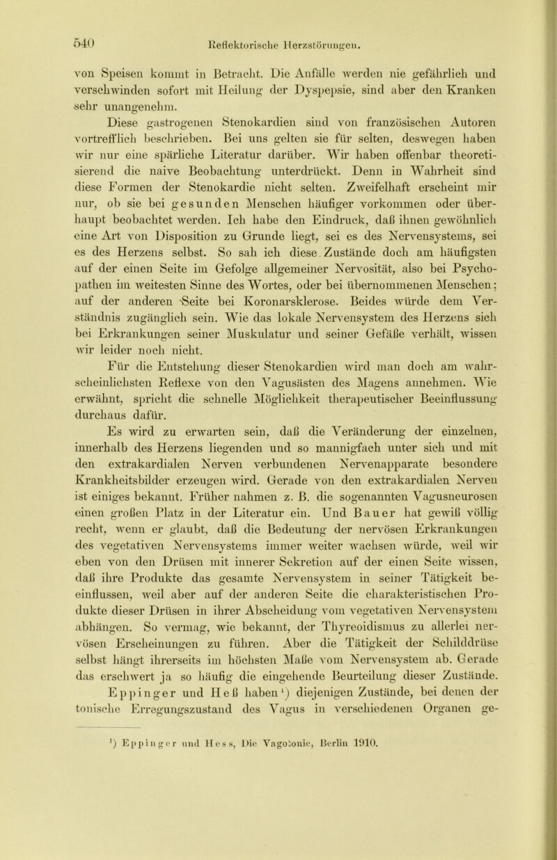 von Speisen kommt in Betracht. Die Anfälle werden nie gefährlich und verschwinden sofort mit Heilung der Dyspepsie, sind aber den Kranken sehr unangenehm. Diese gastrogenen Stenokardien sind von französischen Autoren vortrefflich beschrieben. Bei uns gelten sie für selten, deswegen haben wir nur eine spärliche Literatur darüber. Wir haben offenbar theoreti- sierend die naive Beobachtung unterdrückt. Denn in Wahrheit sind diese Formen der Stenokardie nicht selten. Zweifelhaft erscheint mir nur, ob sie bei gesunden Menschen häufiger Vorkommen oder über- haupt beobachtet werden. Ich habe den Eindruck, daß ihnen gewöhnlich eine Art von Disposition zu Grunde liegt, sei es des Nervensystems, sei es des Herzens selbst. So sah ich diese Zustände doch am häufigsten auf der einen Seite im Gefolge allgemeiner Nervosität, also bei Psycho- pathen im weitesten Sinne des Wortes, oder bei übernommenen Menschen; auf der anderen 'Seite bei Koronarsklerose. Beides würde dem Ver- ständnis zugänglich sein. Wie das lokale Nervensystem des Herzens sich bei Erkrankungen seiner Muskulatur und seiner Gefäße verhält, wissen wir leider noch nicht. Für die Entstehung dieser Stenokardien wird man doch am wahr- scheinlichsten Reflexe von den Vagusästen des Magens annehmen. Wie erwähnt, spricht die schnelle Möglichkeit therapeutischer Beeinflussung durchaus dafür. Es wird zu erwarten sein, daß die Veränderung der einzelnen, innerhalb des Herzens liegenden und so mannigfach unter sich und mit den extrakardialen Nerven verbundenen Nervenapparate besondere Krankheitsbilder erzeugen wird. Gerade von den extrakardialen Nerven ist einiges bekannt. Früher nahmen z. ß. die sogenannten Vagusneurosen einen großen Platz in der Literatur ein. Und Bauer hat gewiß völlig daß die Bedeutung der nervösen Erkrankungen wenn er glaubt, recht, des vegetativen Nervensystems immer weiter wachsen würde, weil wir eben von den Drüsen mit innerer Sekretion auf der einen Seite wissen, daß ihre Produkte das gesamte Nervensystem in seiner Tätigkeit be- einflussen, weil aber auf der anderen Seite die charakteristischen Pro- dukte dieser Drüsen in ihrer Abscheidung vom vegetativen Nervensystem abhängen. So vermag, wie bekannt, der Thyreoidismus zu allerlei ner- vösen Erscheinungen zu führen. Aber die Tätigkeit der Schilddrüse selbst hängt ihrerseits im höchsten Maße vom Nervensystem ab. Gerade das erschwert ja so häufig die eingehende Beurteilung dieser Zustände. Eppinger und Heß haben1) diejenigen Zustände, bei denen der tonische Erregungszustand des Vagus in verschiedenen Organen ge- ') Eppinger und Hess, Die Vagotonic, Berlin 1910.