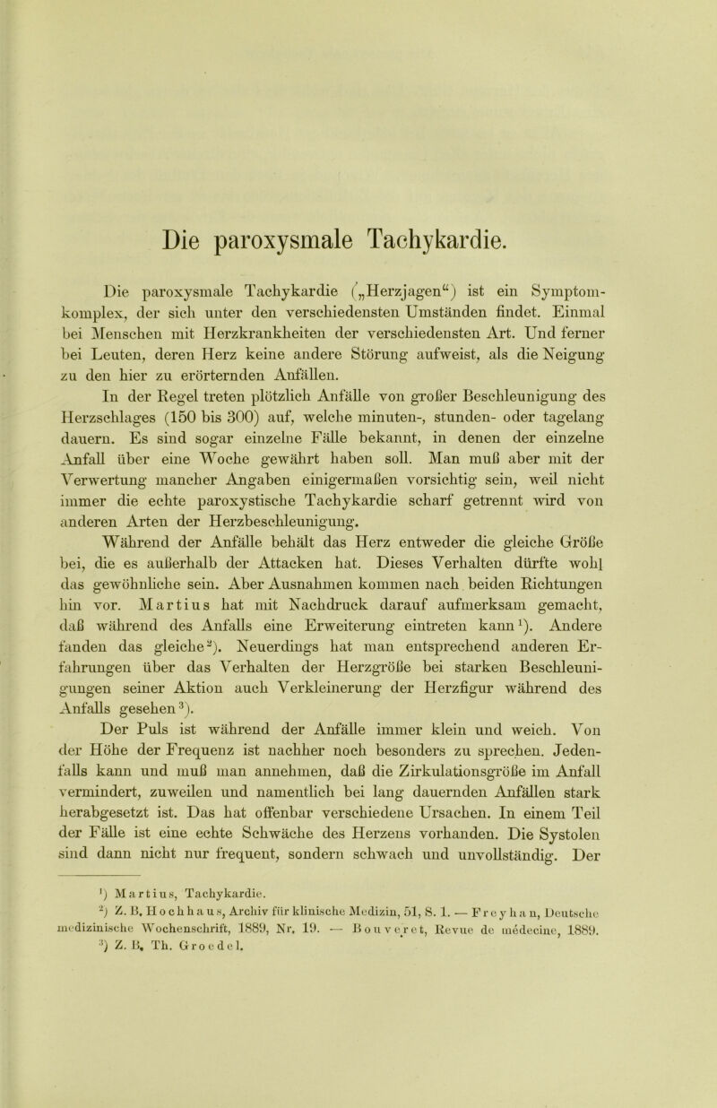 Die paroxysmale Tachykardie. Die paroxysmale Tachykardie („Herzjagen“) ist ein Symptom- komplex, der sieh unter den verschiedensten Umständen findet. Einmal bei Menschen mit Herzkrankheiten der verschiedensten Art. Und ferner bei Leuten, deren Herz keine andere Störung aufweist, als die Neigung zu den hier zu erörternden Anfällen. In der Regel treten plötzlich Anfälle von großer Beschleunigung des Herzschlages (150 bis 300) auf, welche minuten-, stunden- oder tagelang dauern. Es sind sogar einzelne Fälle bekannt, in denen der einzelne Anfall über eine Woche gewährt haben soll. Man muß aber mit der Verwertung mancher Angaben einigermaßen vorsichtig sein, weil nicht immer die echte paroxystische Tachykardie scharf getrennt wird von anderen Arten der Herzbeschleunigung. Während der Anfälle behält das Herz entweder die gleiche Größe bei, die es außerhalb der Attacken hat. Dieses Verhalten dürfte wohl das gewöhnliche sein. Aber Ausnahmen kommen nach beiden Richtungen hin vor. Martius hat mit Nachdruck darauf aufmerksam gemacht, daß während des Anfalls eine Erweiterung eintreten kann1). Andere fanden das gleiche2). Neuerdings hat man entsprechend anderen Er- fahrungen über das Verhalten der Herzgröße bei starken Beschleuni- gungen seiner Aktion auch Verkleinerung der Herzfigur während des Anfalls gesehen3). Der Puls ist während der Anfälle immer klein und weich. Von der Höhe der Frequenz ist nachher noch besonders zu sprechen. Jeden- falls kann und muß man annehmen, daß die Zirkulationsgröße im Anfall vermindert, zuweilen und namentlich bei lang dauernden Anfällen stark herabgesetzt ist. Das hat offenbar verschiedene Ursachen. In einem Teil der Fälle ist eine echte Schwäche des Herzens vorhanden. Die Systolen sind dann nicht nur frequent, sondern schwach und unvollständig. Der ') Martius, Tachykardie. 2) Z. B. II o c li h a u s, Archiv für klinische Medizin, 51, S. 1. — F r e y h a n, Deutsche medizinische Wochenschrift, 1889, Nr. 19. — Bouveret, Revue de medecine, 1889. :J) Z. B, Th. Groedel.