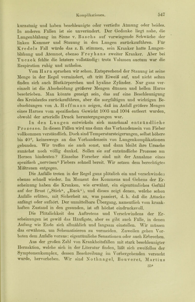 Komplikationen. kurzatmig und haben beschleunigte oder vertiefte Atmung oder beides. In anderen Fällen ist sie unverändert. Der Gedanke liegt nahe, die Lungenblähung im Sinne v. Baschs auf vorwiegende Schwäche der linken Kammer und Stauung in den Lungen zur lickzuführen. Für Kredels Fall würde das z. B. stimmen, sein Kranker hatte Lungen- blähung und Atemnot, ebenso Freyhans zweiter Kranker. Aber bei Tuczek fehlte die letztere vollständig: trotz Volumen auctum war die Respiration ruhig und mühelos. Vom Harn sprachen wir schon. Entsprechend der Stauung ist seine Menge in der Regel vermindert, oft tritt Eiweiß auf, und nicht selten finden sich auch Blutkörperchen und hyaline Zylinder. Nur ganz ver- einzelt ist die Abscheidung größerer Mengen dünnen und hellen Harns beschrieben. Man könnte geneigt sein, das auf eine Beschleunigung des Kreislaufes zurückzuführen, aber die sorgfältigen und wichtigen Be- obachtungen von A. Ho ff mann zeigen, daß im Anfall größere Mengen eines Harnes vom spezifischen Gewicht 1003 und 1004 entleert wurden, obwohl der arterielle Druck heruntergegangen war. In den Lungen entwickeln sich manchmal entzündliche Prozesse. In diesen Fällen wird uns dann das Vorhandensein von Fieber vollkommen verständlich. Doch sind Temperatursteigerungen, selbst höhere bis 40°, keineswegs an das Vorhandensein von Lungenkomplikationen gebunden. Wir treffen sie auch sonst, und dann bleibt ihre Ursache zunächst noch völlig dunkel. Sollen sie auf entzündliche Prozesse am Herzen hindeuten? Einzelne Forscher sind mit der Annahme eines spezifisch „nervösen“ Fiebers schnell bereit. Wir setzen dem berechtigtes Mißtrauen entgegen. Die Anfälle treten in der Regel ganz plötzlich ein und verschwinden ebenso schnell wieder. Im Moment des Kommens und Gehens der Er- scheinung haben die Kranken, wie erwähnt, ein eigentümliches Gefühl auf der Brust („Stich“, „Ruck“), und dieses zeigt denen, welche schon Anfälle erlitten, mit Sicherheit an, was passiert, d. h. daß die Attacke ' • • anfängt oder aufhört. Der unmittelbare Übergang, namentlich vom krank- haften Zustand in den gesunden, ist oft höchst eindrucksvoll. Die Plötzlichkeit des Auftretens und Verschwindens der Er- scheinungen ist gewiß das Häufigste, aber es gibt auch Fälle, in denen Anfang wie Ende sich allmählich und langsam einstellen. Wir müssen das erwähnen, um Schematisieren zu vermeiden. Zuweilen gehen Vor- boten dem Anfalle voraus: eigentümliche Sensationen oder auch Erbrechen. Aus der großen Zahl von Krankheitsfällen mit stark beschleunigter Herzaktion, welche sich in der Literatur finden, läßt sich zweifellos der Symptomenkomplex, dessen Beschreibung im Vorhergehenden versucht wurde, hervorheben. Wir sind Nothnagel, Bouveret, Martius 35*