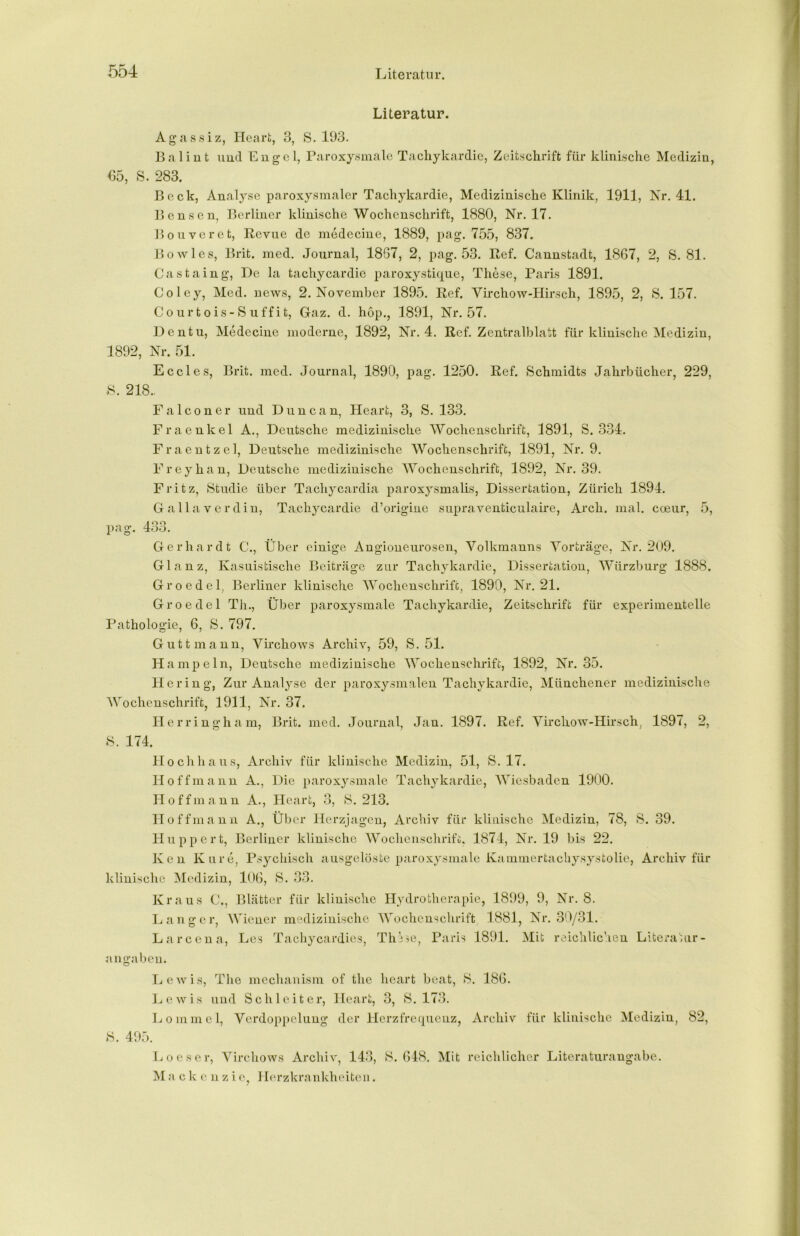 Literatur. Agassiz, Heart, 3, S. 193. Balint und Engel, Paroxysmale Tachykardie, Zeitschrift für klinische Medizin, 05, S. 283. Beck, Analyse paroxysmaler Tachykardie, Medizinische Klinik, 1911, Nr. 41. Bensen, Berliner klinische Wochenschrift, 1880, Nr. 17. Bouveret, Revue de medecine, 1889, pag. 755, 837. Bo wies, Brit. med. Journal, 18G7, 2, pag. 53. Ref. Cannstadt, 1867, 2, S. 81. Castaing, De la tachycardie paroxystique, These, Paris 1891. Coley, Med. news, 2. November 1895. Ref. Virchow-Hirsch, 1895, 2, S. 157. Courtois-Suffit, Gaz. d. hop., 1891, Nr. 57. Dentu, Medecine moderne, 1892, Nr. 4. Ref. Zentralblatt für klinische Medizin, 1892, Nr. 51. Eccles, Brit. med. Journal, 1890, pag. 1250. Ref. Schmidts Jahrbücher, 229, S. 218.. Falconer und Dune an, Heart, 3, S. 133. Fraenkel A., Deutsche medizinische Wochenschrift, 1891, S. 334. Fraentzel, Deutsche medizinische Wochenschrift, 1891, Nr. 9. Frey hau, Deutsche medizinische Wochenschrift, 1892, Nr. 39. Fritz, Studie über Tachycardia paroxysmalis, Dissertation, Zürich 1894. Gallaverdin, Tachycardie d’origine supraventiculaire, Arch. mal. coeur, 5, 40 o 33. Gerhardt C., Über einige Angioneurosen, Volkmanns Vorträge, Nr. 209. Glanz, Kasuistische Beiträge zur Tachykardie, Dissertation, Würzburg 1888. Gr o edel, Berliner klinische Wochenschrift, 1890, Nr. 21. Gr o edel Th., Über paroxysmale Tachykardie, Zeitschrift für experimentelle Pathologie, 6, S. 797. Gutt mann, Virchows Archiv, 59, S. 51. Hampeln, Deutsche medizinische Wochenschrift, 1892, Nr. 35. Hering, Zur Analyse der paroxysmalen Tachykardie, Münchener medizinische Wochenschrift, 1911, Nr. 37. Herringham, Brit. med. Journal, Jan. 1897. Ref. Virchow-Hirsch, 1897, 2, S. 174. Hochhaus, Archiv für klinische Medizin, 51, S. 17. Ho ff mann A., Die paroxysmale Tachykardie, Wiesbaden 1900. Hoff mann A., Heart, 3, S. 213. Hoff mann A., Über Herzjagen, Archiv für klinische Medizin, 78, S. 39. Huppert, Berliner klinische Wochenschrift;, 1874, Nr. 19 bis 22. Ken Kure, Psychisch ausgelöste paroxysmale Kammertachysystolie, Archiv für klinische Medizin, 106, S. 33. Kraus C., Blätter für klinische Hydrotherapie, 1899, 9, Nr. 8. Langer, Wiener medizinische Wochenschrift 1881, Nr. 30/31. Larcena, Les Tachycardies, ThVse, Paris 1891. Mit reichlichen Literatur- angaben. Lewis, The mechanism of the heart beat, 8. 186. Lewis und Schieiter, Heart, 3, S. 173. Lommel, Verdoppelung der Herzfrequenz, Archiv für klinische Medizin, 82, 8. 495. Loeser, Virchows Archiv, 143, S. 648. Mit reichlicher Literaturangabe. M a c k e n z i e, Herzkrankheiten.