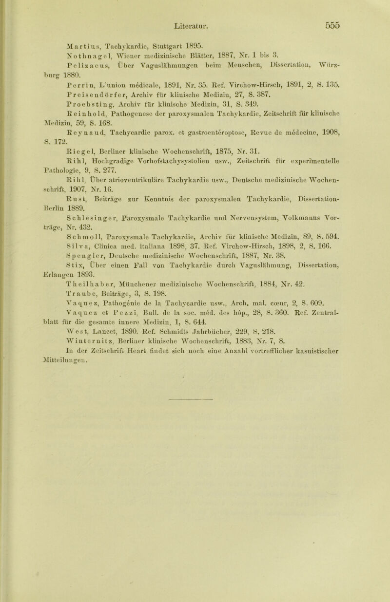 Martius, Tachykardie, Stuttgart 1895. Nothnagel, Wiener medizinische Blätter, 1887, Nr. 1 bis 3. Pelizaeus, Über Vaguslähmungen beim Menschen, Dissertation, Wiirz- burg 1880. Perrin, L’union medicale, 1891, Nr. 35. Ref. Virchow-Hirsch, 1891, 2, S. 135. Preisendörfer, Archiv für klinische Medizin, 27, S. 387, Proebsting, Archiv für klinische Medizin, 31, S. 349. Rein hold, Pathogenese der paroxysmalen Tachykardie, Zeitschrift für klinische Medizin, 59, S. 168. Reynaud, Tachycardie parox. et gastroenteroptose, Revue de medecine, 1908, S. 172. Riegel, Berliner klinische Wochenschrift, 1875, Nr. 31. Rihl, Hochgradige Vorhofstachysystolien usw., Zeitschrift für experimentelle Pathologie, 9, S. 277. Rihl, Über atrioventrikuläre Tachykardie usw., Deutsche medizinische Wochen- schrift, 1907, Nr. 16. Rust, Beiträge zur Kenntnis der paroxysmalen Tachykardie, Dissertation- Berlin 1889. Schlesinger, Paroxysmale Tachykardie und Nervensystem, Volkmanns Vor- träge, Nr. 432. Schmoll, Paroxysmale Tachykardie, Archiv für klinische Medizin, 89, S. 594. Silva, Clinica med. italiana 1898, 37. Ref. Virchow-Hirsch, 1898, 2, S. 166. Spengler, Deutsche medizinische Wochenschrift, 1887, Nr. 38. Stix, Über einen Fall von Tachykardie durch Vaguslähmung, Dissertation, Erlangen 1893. Tkeilliaber, Münchener medizinische Wochenschrift, 1884, Nr. 42, Traube, Beiträge, 3, S. 198. Vaquez, Pathogenie de la Tachycardie usw., Arch. mal. coeur, 2, S. 609. Vaquez et Pezzi, Bull, de la soc. med. des hop., 28, S. 360. Ref. Zentral- blatt für die gesamte innere Medizin, 1, S. 644. West, Lancet, 1890. Ref. Schmidts Jahrbücher, 229, S. 218. Winternitz, Berliner klinische Wochenschrift, 1883, Nr. 7, 8. In der Zeitschrift Heart findet sich noch eine Anzahl vortrefflicher kasuistischer Mitteilungen.