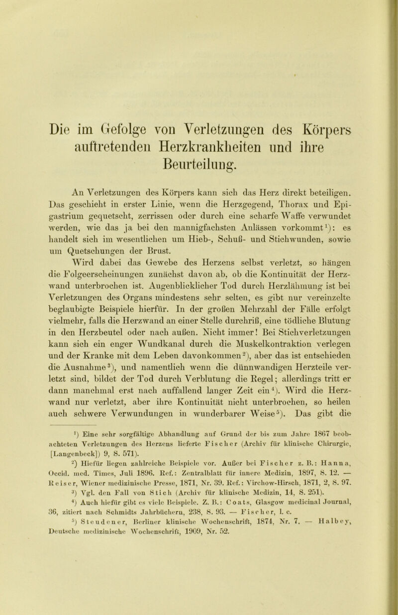 auftretenden Herzkrankheiten und ihre Beurteilung. An Verletzungen des Körpers kann sich das Herz direkt beteiligen. Das geschieht in erster Linie, wenn die Herzgegend, Thorax und Epi- gastrium gequetscht, zerrissen oder durch eine scharfe Waffe verwundet werden, wie das ja bei den mannigfachsten Anlässen vorkommt1 2): es handelt sich im wesentlichen um Hieb-, Schuß- und Stichwunden, sowie um Quetschungen der Brust. Wird dabei das Gewebe des Herzens selbst verletzt, so hängen die Folgeerscheinungen zunächst davon ab, ob die Kontinuität der Herz- wand unterbrochen ist. Augenblicklicher Tod durch Herzlähmung ist bei Verletzungen des Organs mindestens sehr selten, es gibt nur vereinzelte beglaubigte Beispiele hierfür. In der großen Mehrzahl der Fälle erfolgt vielmehr, falls die Herzwand an einer Stelle durchriß, eine tödliche Blutung'“ in den Herzbeutel oder nach außen. Nicht immer! Bei Stichverletzungen kann sich ein enger Wundkanal durch die Muskelkontraktion verlegen und der Kranke mit dem Leben davonkommen3j, aber das ist entschieden die Ausnahme3), und namentlich wenn die dünnwandigen Herzteile ver- letzt sind, bildet der Tod durch Verblutung die Regel; allerdings tritt er dann manchmal erst nach auffallend langer Zeit ein4). Wird die Herz- wand nur verletzt, aber ihre Kontinuität nicht unterbrochen, so heilen auch schwere Verwundungen in wunderbarer Weise5). Das gibt die b Eine sehr sorgfältige Abhandlung auf Grund der bis zum Jahre 1867 beob- achteten Verletzungen des Herzens lieferte Fischer (Archiv für klinische Chirurgie, [Langenbeck]) 9, S. 571). 2) Hiefür liegen zahlreiche Beispiele vor. Außer bei Fischer z. B.: Hanna, Occid. med. Times, Juli 1896. Ref.: Zentralblatt für innere Medizin, 1897, 8. 12. — Reiser, Wiener medizinische Presse, 1871, Nr. 39. Ref.: Vircliow-Hirsch, 1871, 2, 8. 97. 3) Vgl. den Fall von Stich (Archiv für klinische Medizin, 14, S. 251). 4) Auch hiefür gibt es viele Beispiele. Z. B.: Coats, Glasgow medicinal Journal, 36, zitiert nach 8chmidts Jahrbüchern, 238, 8. 93. — Fischer, 1. c. 5) Steuden er, Berliner klinische Wochenschrift, 1874, Nr. 7. — Halbey, Deutsche medizinische Wochenschrift, 1909, Nr. 52.