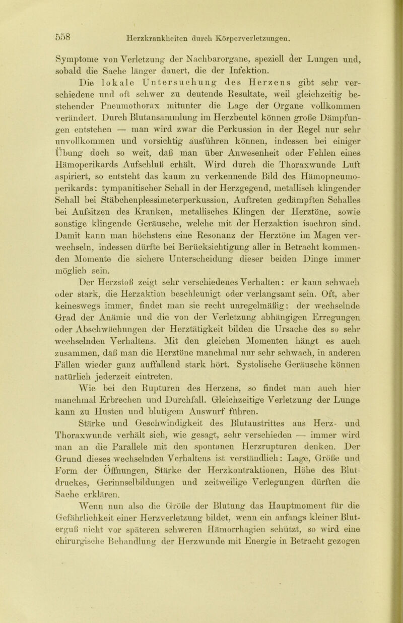 Herzkrankheiten durch Körperverletzungen. Symptome von Verletzung der Nachbar organe, speziell der Lungen und, sobald die Sache länger dauert, die der Infektion. Die lokale Untersuchung des Herzens gibt sehr ver- schiedene und oft schwer zu deutende Resultate, weil gleichzeitig be- stehender Pneumothorax mitunter die Lage der Organe vollkommen verändert. Durch Blutansammlung im Herzbeutel können große Dämpfun- gen entstehen — man wird zwar die Perkussion in der Regel nur sehr unvollkommen und vorsichtig ausführen können, indessen bei einiger Übung doch so weit, daß man über Anwesenheit oder Fehlen eines Hämoperikards Aufschluß erhält. Wird durch die Thoraxwunde Luft aspiriert, so entsteht das kaum zu verkennende Bild des Hümopneumo- perikards: tympanitischer Schall in der Herzgegend, metallisch klingender Schall bei Stäbchenplessimeterperkussion, Auftreten gedämpften Schalles bei Aufsitzen des Kranken, metallisches Klingen der Herztöne, sowie sonstige klingende Geräusche, welche mit der Herzaktion isochron sind. Damit kann man höchstens eine Resonanz der Herztöne im Magen ver- wechseln, indessen dürfte bei Berücksichtigung aller in Betracht kommen- den Momente die sichere Unterscheidung dieser beiden Dinge immer möglich sein. Der Herzstoß zeigt sehr verschiedenes Verhalten: er kann schwach oder stark, die Herzaktion beschleunigt oder verlangsamt sein. Oft, aber keineswegs immer, findet man sie recht unregelmäßig: der wechselnde Grad der Anämie und die von der Verletzung abhängigen Erregungen oder Abschwächungen der Herztätigkeit bilden die Ursache des so sehr wechselnden Verhaltens. Mit den gleichen Momenten hängt es auch zusammen, daß man die Herztöne manchmal nur sehr schwach, in anderen Fällen wieder ganz auffallend stark hört. Systolische Geräusche können natürlich jederzeit eintreten. Wie bei den Rupturen des Herzens, so findet man auch hier manchmal Erbrechen und Durchfall. Gleichzeitige Verletzung der Lunge kann zu Husten und blutigem Auswurf führen. Stärke und Geschwindigkeit des Blutaustrittes aus Herz- und Thoraxwunde verhält sich, wie gesagt, sehr verschieden — immer wird man an die Parallele mit den spontanen Herzrupturen denken. Der Grund dieses wechselnden Verhaltens ist verständlich: Lage, Größe und Form der Öffnungen, Stärke der Herzkontraktionen, Höhe des Blut- druckes, Gerinnselbildungen und zeitweilige Verlegungen dürften die Sache erklären. Wenn nun also die Größe der Blutung das Hauptmoment für die Gefährlichkeit einer Herzverletzung bildet, wenn ein anfangs kleiner Blut- erguß nicht vor späteren schweren Hämorrhagien schützt, so wird eine chirurgische Behandlung der Herzwunde mit Energie in Betracht gezogen