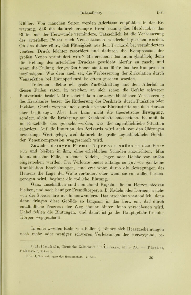 Behandlung. Kühler. Von manchen Seiten werden Aderlässe empfohlen in der Er- wartung, daß die dadurch erzeugte Herabsetzung des Blutdruckes das Bluten aus der Herzwunde vermindere. Tatsächlich ist die Verbesserung des arteriellen Pulses nach Venäsektionen wiederholt gesehen worden. Ob das daher rührt, daß Flüssigkeit aus dem Perikard bei vermindertem venösen Druck leichter resorbiert und dadurch die Kompression der großen Venen vermindert wird? Mir erscheint das kaum glaublich, denn die Hebung des arteriellen Druckes geschieht hierfür zu rasch, und wenn die Füllung der großen Venen sinkt, so dürfte das ihre Kompression begünstigen. Wie dem auch sei, die Verbesserung der Zirkulation durch Venäsektion bei Hämoperikard ist öfters gesehen worden. Trotzdem möchte ich große Zurückhaltung mit dem Aderlaß in diesen Fällen raten, in welchen an sich schon die Gefahr schwerer Blutverluste besteht. Mir scheint dann zur augenblicklichen Verbesserung des Kreislaufes besser die Entleerung des Perikards durch Punktion oder Inzision. Gewiß werden auch durch sie neue Blutaustritte aus dem Herzen eher begünstigt. Aber hier kann nicht die theoretische Erwägung, sondern allein die Erfahrung am Krankenbette entscheiden. Es muß da im Einzelfalle das gemacht werden, was die augenblickliche Situation erfordert. Auf die Punktion des Perikards wird auch von den Chirurgen neuerdings Wert gelegt, weil dadurch die große augenblickliche Gefahr der Venenkompression weggeschafft wird. Zuweilen dringen Fremdkörper von außen in das Herz ein und bleiben in ihm, ohne erheblichen Schaden anzurichten. Man kennt einzelne Fälle, in denen Nadeln, Degen oder Dolche von außen eingestochen wurden. Der Verletzte bietet anfangs so gut wie gar keine krankhaften Erscheinungen, und erst wenn durch die Bewegungen des Herzens die Lage der Waffe verändert oder wenn sie von außen heraus- gezogen wird, beginnt die tödliche Blutung. Ganz unschädlich sind manchmal Kugeln, die im Herzen stecken bleiben, und noch häufiger Fremdkörper, z. B. Nadeln oder Dornen, welche von der Speiseröhre aus hinein wandern. Das erscheint verständlich, denn dann dringen diese Gebilde so langsam in das Herz ein, daß durch entzündliche Prozesse der Weg immer hinter ihnen verschlossen wird. Dabei fehlen die Blutungen, und damit ist ja die Hauptgefahr fremder Körper weggeschafft. In einer zweiten Leihe von Fällen ]) können sich Herzerscheinungen nach mehr oder weniger schweren Verletzungen der Herzgegend, be- *) Heidenhain, Deutsche Zeitschrift für Chirurgie, 41, S. 286. Schuster, Steru. K v e h 1, Erkrankungen des Herzmuskels. 2. Au fl. — Fische r, 3G