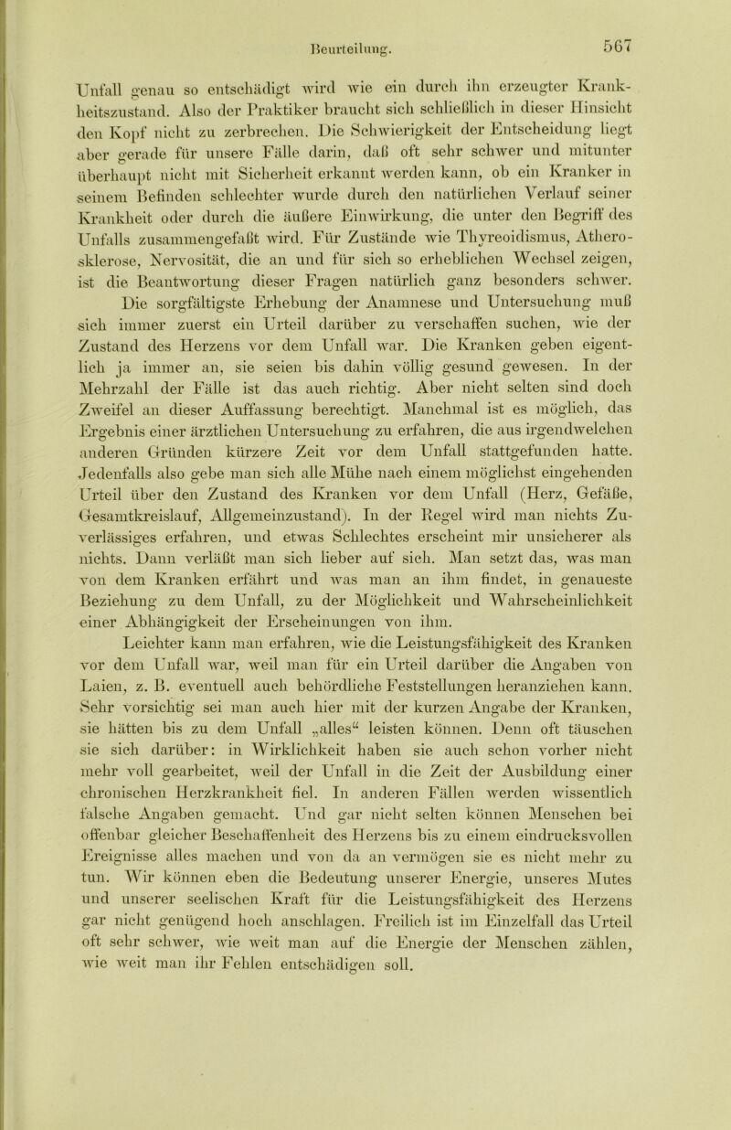 Beurteilung. Unfall genau so entschädigt wird wie ein durch ihn erzeugter Krank- heitszustand. Also der Praktiker braucht sich schließlich in dieser Hinsicht den Kopf nicht zu zerbrechen. Die Schwierigkeit der Entscheidung liegt aber gerade für unsere Fälle darin, daß oft sehr schwer und mitunter überhaupt nicht mit Sicherheit erkannt werden kann, ob ein Kranker in seinem Befinden schlechter wurde durch den natürlichen Verlauf seiner Krankheit oder durch die äußere Einwirkung, die unter den Begriff des Unfalls zusammengefaßt wird. Für Zustände wie Thyreoidismus, Athero- sklerose, Nervosität, die an und für sich so erheblichen Wechsel zeigen, ist die Beantwortung dieser Fragen natürlich ganz besonders schwer. Die sorgfältigste Erhebung der Anamnese und Untersuchung muß sich immer zuerst ein Urteil darüber zu verschaffen suchen, wie der Zustand des Herzens vor dem Unfall war. Die Kranken geben eigent- lich ja immer an, sie seien bis dahin völlig gesund gewesen. In der Mehrzahl der Fälle ist das auch richtig. Aber nicht selten sind doch Zweifel an dieser Auffassung berechtigt. Manchmal ist es möglich, das Ergebnis einer ärztlichen Untersuchung zu erfahren, die aus irgendwelchen anderen Gründen kürzere Zeit vor dem Unfall stattgefunden hatte. Jedenfalls also gebe man sich alle Mühe nach einem möglichst eingehenden Urteil über den Zustand des Kranken vor dem Unfall (Herz, Gefäße, Gesamtkreislauf, Allgemeinzustand). In der Kegel wird man nichts Zu- verlässiges erfahren, und etwas Schlechtes erscheint mir unsicherer als nichts. Dann verläßt man sich lieber auf sich. Man setzt das, was man von dem Kranken erfährt und was man an ihm findet, in genaueste Beziehung zu dem Unfall, zu der Möglichkeit und Wahrscheinlichkeit einer Abhängigkeit der Erscheinungen von ihm. Leichter kann man erfahren, wie die Leistungsfähigkeit des Kranken vor dem Unfall war, weil man für ein Urteil darüber die Angaben von Laien, z. B. eventuell auch behördliche Feststellungen heranziehen kann. Sehr vorsichtig sei man auch hier mit der kurzen Angabe der Kranken, sie hätten bis zu dem Unfall „alles“ leisten können. Denn oft täuschen sie sich darüber: in Wirklichkeit haben sie auch schon vorher nicht mehr voll gearbeitet, weil der Unfall in die Zeit der Ausbildung einer chronischen Herzkrankheit fiel. In anderen Fällen werden wissentlich falsche Angaben gemacht. Und gar nicht selten können Menschen bei offenbar gleicher Beschaffenheit des Herzens bis zu einem eindrucksvollen Ereignisse alles machen und von da an vermögen sie es nicht mehr zu tun. Wir können eben die Bedeutung unserer Energie, unseres Mutes und unserer seelischen Kraft für die Leistungsfähigkeit des Herzens gar nicht genügend hoch anschlagen. Freilich ist im Einzelfall das Urteil oft sehr schwer, wie weit man auf die Energie der Menschen zählen, wie weit man ihr Fehlen entschädigen soll.