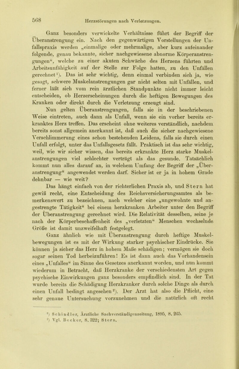 5G8 Ganz besonders verwickelte Verhältnisse führt der Begriff der Überanstrengung ein. Nach den gegenwärtigen Vorstellungen der Un- fallspraxis werden „einmalige oder mehrmalige, aber kurz aufeinander folgende, genau bekannte, sicher nachgewiesene abnorme KÜberanstren- gungen“, welche zu einer akuten Schwäche des Herzens führten und Arbeitsunfähigkeit auf der Stelle zur Folge hatten, zu den Unfällen gerechnet1). Das ist sehr wichtig, denn einmal verbinden sich ja, wie gesagt, schwere Muskelanstrengungen gar nicht selten mit Unfällen, und ferner läßt sich vom rein ärztlichen Standpunkte nicht immer leicht entscheiden, ob Herzerscheinungen durch die heftigen Bewegungen des Kranken oder direkt durch die Verletzung erzeugt sind. • • Nun gelten Überanstrengungen, falls sie in der beschriebenen Weise eintreten, auch dann als Unfall, wenn sie ein vorher bereits er- kranktes Herz treffen. Das erscheint ohne weiteres verständlich, nachdem bereits sonst allgemein anerkannt ist, daß auch die sicher nachgewiesene Verschlimmerung eines schon bestehenden Leidens, falls sie durch einen Unfall erfolgt, unter das Unfallsgesetz fällt. Praktisch ist das sehr wichtig, weil, wie wir sicher wissen, das bereits erkrankte Herz starke Muskel- anstrengungen viel schlechter verträgt als das gesunde. Tatsächlich kommt nun alles darauf an, in welchem Umfang der Begriff der „Über- anstrengung“ angewendet werden darf. Sicher ist er ja in hohem Grade dehnbar — wie weit? Das hängt einfach von der richterlichen Praxis ab, und Stern hat gewiß recht, eine Entscheidung des Reichsversicherungsamtes als be- merkenswert zu bezeichnen, nach welcher eine „ungewohnte und an- gestrengte Tätigkeit“ bei einem herzkranken Arbeiter unter den Begriff der Überanstrengung gerechnet wird. Die Relativität desselben, seine je nach der Körperbeschaffenheit des „verletzten“ Menschen wechselnde Größe ist damit unzweifelhaft festgelegt. Ganz ähnlich wie mit Überanstrengung durch heftige Muskel- bewegungen ist es mit der Wirkung starker psychischer Eindrücke. Sie können ja sicher das Herz in hohem Maße schädigen; vermögen sie doch sogar seinen Tod herbeizuführen! Es ist dann auch das Vorhandensein eines „Unfalles“ im Sinne des Gesetzes anerkannt worden, und nun kommt wiederum in Betracht, daß Herzkranke der verschiedensten Art gegen psychische Einwirkungen ganz besonders empfindlich sind. In der Tat wurde bereits die Schädigung Herzkranker durch solche Dinge als durch einen Unfall bedingt angesehen y). Der Arzt hat also die Pflicht, eine sehr genaue Untersuchung vorzunehmen und die natürlich oft recht ') Schindler, Ärztliche Sachverständigenzeitung, 1895, S. 265. *) Vgl. Becker, S. 322; Stern,