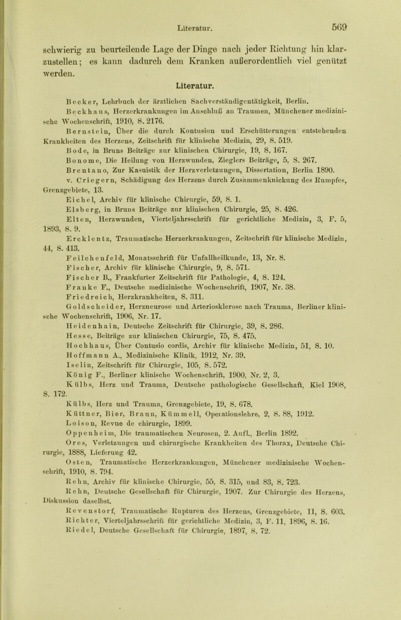schwierig zu beurteilende Lage der Dinge nach jeder Richtung hin klar- zustellen; es kann dadurch dem Kranken außerordentlich viel genützt werden. Literatur. Becker, Lehrbuch der ärztlichen Sachverständigentätigkeit, Berlin, Beckhaus, Herzerkrankungen im Anschluß an Traumen, Münchener medizini- sche Wochenschrift, 1910, S. 2176. Bernstein, Über die durch Kontusion und Erschütterungen entstehenden Krankheiten des Herzens, Zeitschrift für klinische Medizin, 29, S. 519. Bode, in Bruns Beiträge zur klinischen Chirurgie, 19, S. 167. Bonome, Die Heilung von Herzwunden, Zieglers Beiträge, 5, S. 267. Brentano, Zur Kasuistik der Herz Verletzungen, Dissertation, Berlin 1890. v. Criegern, Schädigung des Herzens durch Zusammenknickung des Kumpfes, Grenzgebiete, 13. Eichel, Archiv für klinische Chirurgie, 59, S. 1. Eisberg, in Bruns Beiträge zur klinischen Chirurgie, 25, S. 426. Elten, Herzwunden, Yierteljahrsschrift für gerichtliche Medizin, 3, F. 5, 1893, S. 9. Ercklentz, Traumatische Herzerkrankungen, Zeitschrift für klinische Medizin, 44, S. 413. Feilch enf eld, Monatsschrift für Unfallheilkunde, 13, Nr. 8. Fischer, Archiv für klinische Chirurgie, 9, S. 571. Fischer B., Frankfurter Zeitschrift für Pathologie, 4, S. 124. Franke F., Deutsche medizinische Wochenschrift, 1907, Nr. 38. Friedreich, Herzkrankheiten, S. 311. Goldscheider, Herzneurose und Arteriosklerose nach Trauma, Berliner klini- sche Wochenschrift, 1906, Nr. 17. Heidenhain, Deutsche Zeitschrift für Chirurgie, 39, S. 286. Hesse, Beiträge zur klinischen Chirurgie, 75, S. 475. Hochhaus, Über Contusio cordis, Archiv für klinische Medizin, 51, S. 10. Hoffmann A., Medizinische Klinik, 1912, Nr. 39. Iselin, Zeitschrift für Chirurgie, 105, S. 572. König F., Berliner klinische Wochenschrift, 1900, Nr. 2, 3. Külbs, Herz und Trauma, Deutsche pathologische Gesellschaft, Kiel 1908, S. 172. Külbs, Herz und Trauma, Grenzgebiete, 19, 8. 678. Küttner, Bier, Braun, Klimm eil, Opeiationslehre, 2, 8.88, 1912. Loison, Revue de Chirurgie, 1899. Oppenheim, Die traumatischen Neurosen, 2. Aufl., Berlin 1892. Ores, Verletzungen und chirurgische Krankheiten des Thorax, Deutsche Chi- rurgie, 1888, Lieferung 42. Osten, Traumatische Herzerkrankungen, Münchener medizinische Wochen- schrift, 1910, 8. 794. Kehn, Archiv für klinische Chirurgie, 55, S. 315, und 83, 8. 723. R e h n, Deutsche Gesellschaft für Chirurgie, 1907. Zur Chirurgie des Herzens, Diskussion daselbst. Revenstorf, Traumatische Rupturen des Herzens, Grenzgebiete, 11, S. 603. Richter, Vierteljahrsschrift für gerichtliche Medizin, 3, F. 11, 1896, 8. 16. Riedel, Deutsche Gesellschaft für Chirurgie, 1897, 8. 72.