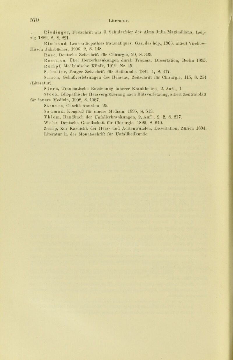 Riedinger, Festschrift zur 3. Säkularfeier der Alma Julia Maximiliana, Leip- zig 1882, 2, S. 221. Rimbaud, Les cardiopathies traumatiques, Gaz. des Lop., 1006, zitiert Virchow- Hirsch Jahrbücher, 1906, 2, S. 148. Rose, Deutsche Zeitschrift für Chirurgie, 20, S.329. Rosenau, Über Herzerkrankungen durch Trauma, Dissertation, Berlin 1895. Rumpf, Medizinische Klinik, 1912, Nr. 45. Schuster, Prager Zeitschrift für Heilkunde, 1881, 1, S. 417. Simon, Schußverletzungen des Herzens, Zeitschrift für Chirurgie, 115, S. 254 (Literatur). Stern, Traumatische Entstehung innerer Krankheiten, 2. Aufl., 1. Stock, Idiopathische Herzvergrößerung nach Blitz Verletzung, zitiert Zentralblatt für innere Medizin, 1908, S. 1087. Strauss, Charite-Annalen, 25. Szuman, Kongreß für innere Medizin, 1895, S. 513. Thiem, Handbuch der Unfallerkrankungen, 2. Aufl., 2, 2, S. 217. W e h r, Deutsche Gesellschaft für Chirurgie, 1899, S. 640. Zemp. Zur Kasuistik der Herz- und Aortenwunden, Dissertation, Zürich 1894. Literatur in der Monatsschrift für Unfallheilkunde.