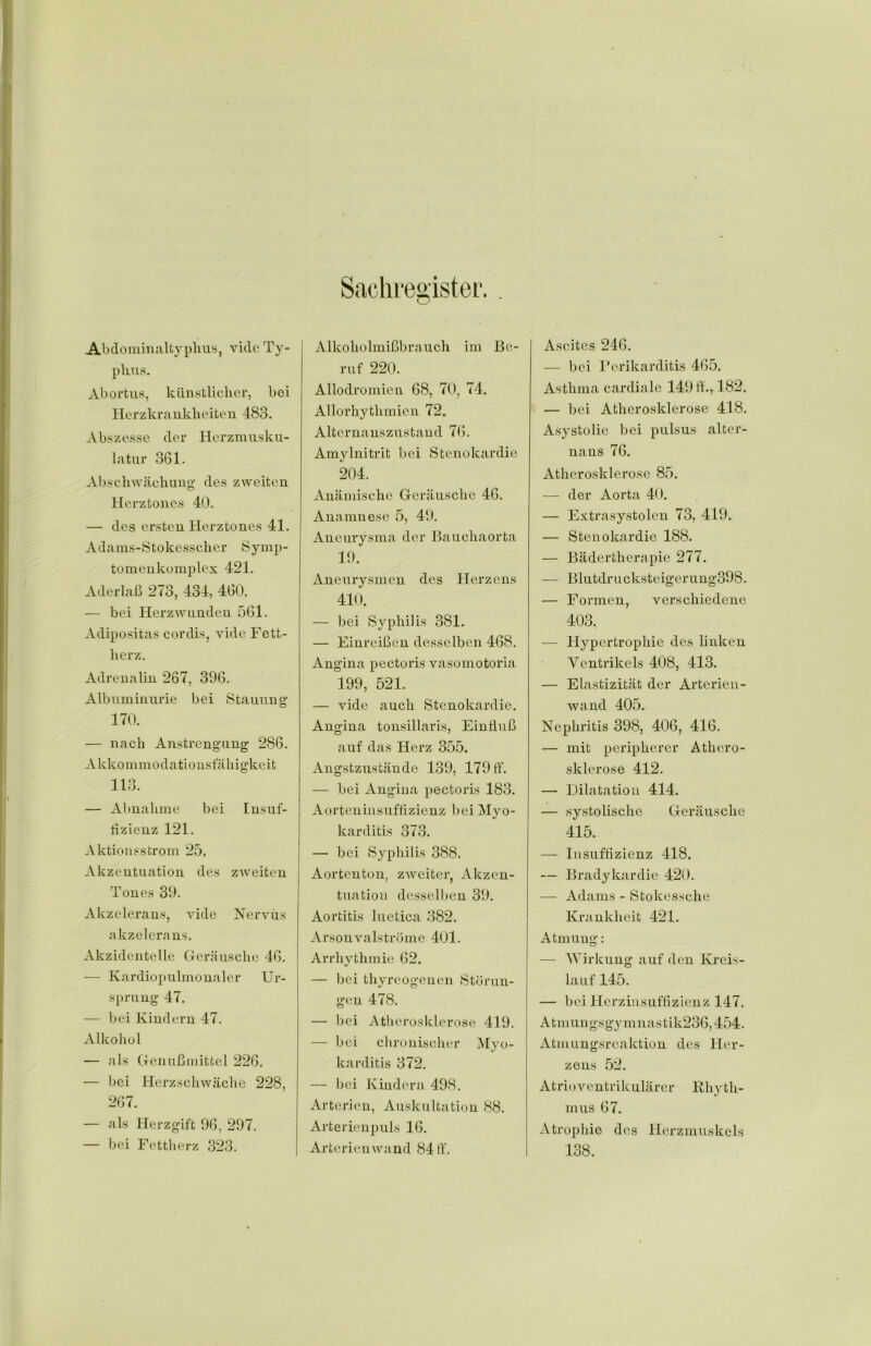 Sachregister. . Abdominaltyphus, vide Ty- phus. Abortus, künstlicher, bei Herzkrankheiten 483. Abszesse der Herzmusku- latur 361. Abschwächung des zweiten Herztones 40. — des ersten Herztones 41. Adams-Stokesscher Symp- tomen komplex 421. Aderlaß 273, 434, 460. — bei Herz wunden 561. Adipositas cordis, vide Fett- herz. Adrenalin 267, 396. Albuminurie bei Stauung 170. — nach Anstrengung 286. Akkommodationsfähigkeit 113. — Abnahme bei Insuf- fizienz 121. Aktionsstrom 25. Akzentuation des zweiten Tones 39. Akzelerans, vide Nervus a kzelerans. Akzidentelle Geräusche 46. — Kardiopulmonaler Ur- sprung 47. — bei Kindern 47. Alkohol — als Genußmittel 226. — bei Herzschwäche 228, 267. — als Herzgift 96, 297. — bei Fettherz 323. Alkoholmißbrauch im Be- ruf 220. Allodromien 68, 70, 74. Allorhythmien 72. Alternanszustand 76. Amylnitrit bei Stenokardie 204. Anämische Geräusche 46. Anamnese 5, 49. Aneurysma der Bauchaorta 19. Aneurysmen des Herzens 410. — bei Syphilis 381. — Einreißen desselben 468. Angina pectoris vasomotoria 199, 521. — vide auch Stenokardie. Angina tonsillaris, Einfluß auf das Herz 355. Angstzustände 139, 179 ff. — bei Angina pectoris 183. Aorteninsuffizienz bei Myo- karditis 373. — bei Syphilis 388. Aortenton, zweiter, Akzen- tuation desselben 39. Aortitis luetica 382. Arsonvalströme 401. Arrhythmie 62. — bei thyreogenen Störun- gen 478. — bei Atherosklerose 419. — bei chronischer Myo- karditis 372. — bei Kindern 498. Arterien, Auskultation 88. Arterienpuls 16. Arterienwand 84 ff“. Ascites 246. — bei Perikarditis 465. Asthma cardiale 149 ff., 182. — bei Atherosklerose 418. Asystolie bei pulsus alter- nans 76. Atherosklerose 85. — der Aorta 40. — Extrasystolen 73, 419. — Stenokardie 188. — Bädertherapie 277. — Blutdrucksteigerung398. — Formen, verschiedene 403. — Hypertrophie des linken Ventrikels 408, 413. — Elastizität der Arterien- wand 405. Nephritis 398, 406, 416. — mit peripherer Athero- sklerose 412. — Dilatation 414. — systolische Geräusche 415. — Insuffizienz 418. — Bradykardie 420. — Adams - Stokessche Krankheit 421. Atmung: — Wirkung auf den Kreis- lauf 145. — bei Herzinsuffizienz 147. A tmun gs gy m nas tik236,454. Atmungsreaktion des Her- zens 52. Atrioventrikulärer Rhyth- mus 67. Atrophie des Herzmuskels 138.