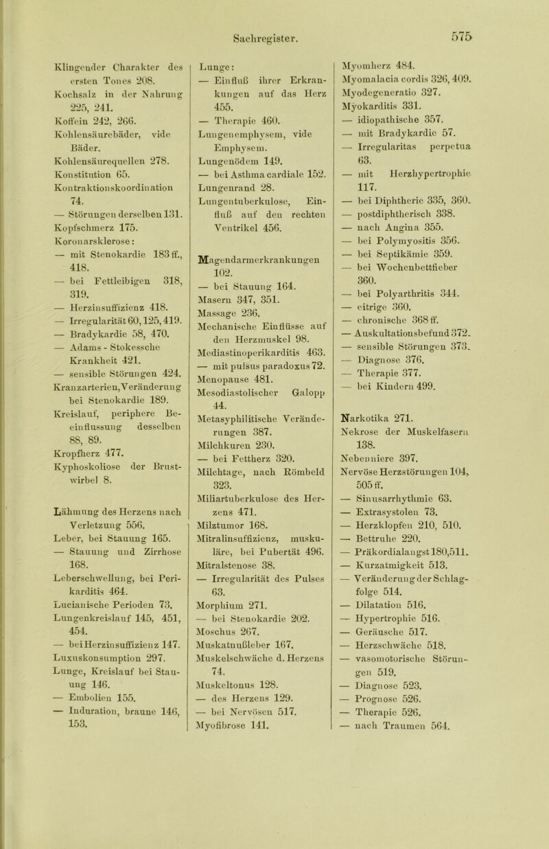 Klingender Charakter des ersten Tones 208. Kochsalz in der Nahrung 225, 241. Koffein 242, 266. Kohlensäurebäder, vide Bäder. Kohlensäurequellen 278. Konstitution 65. Kontraktionskoordination 74. — Störungen derselben 131. Kopfschmerz 175. Koronarsklerose: — mit Stenokardie 183 ff., 418. — bei Fettleibigen 318, 319. — Herzinsuffizienz 418. — Irregularität 60,125,419. — Bradykardie 58, 470. — Adams - Stokessche Krankheit 421. — sensible Störungen 424. Kranzarterien, Veränderung bei Stenokardie 189. Kreislauf, periphere Be- einflussung desselben 88, 89. Kropfherz 477. Kyphoskoliose der Brust- wirbel 8. Lähmung des Herzens nach Verletzung 556, Leber, bei Stauung 165. — Stauung und Zirrhose 168. Leberschwellung, bei Peri- karditis 464. Lucianische Perioden 73. Lungenkreislauf 145, 451, 454. — bei Herzinsuffizienz 147. Luxuskonsumption 297. Lunge, Kreislauf bei Stau- ung 146. — Embolien 155. — Induration, braune 146, 153. Lunge: — Einfluß ihrer Erkran- kungen auf das Herz 455. — Therapie 460. Lungenemphysem, vide Emphysem. Lungenödem 149. — bei Asthma cardiale 152. Lungenrand 28. Lungentuberkulose, Ein- fluß auf den rechten Ventrikel 456. Magendarmerkrankungen 102. — bei Stauung 164. Masern 347, 351. Massage 236, Mechanische Einflüsse auf den Herzmuskel 98. Mediastinoperikarditis 463. — mit puisus paradoxus 72. Menopause 481. Mesodiastolischer Galopp 44. Metasyphilitische Verände- rungen 387. Milchkuren 230. — bei Fettherz 320. Milchtage, nach Römbeld 323. Miliartuberkulose des Her- zens 471. Milztumor 168. Mitralinsuffizienz, musku- läre, bei Pubertät 496. Mitralstenose 38. — Irregularität des Pulses 63. Morphium 271. — bei Stenokardie 202. Moschus 267. Muskatnußleber 167. Muskelschwäche d. Herzens 74. Muskeltonus 128. — des Herzens 129. — bei Nervösen 517. Myofibrose 141. Myomherz 484. Myomalacia cordis 326,409. Myodegencratio 327. Myokarditis 331. — idiopathische 357. — mit Bradykardie 57. — Irregularitas perpetua 63. — mit Herzhypertrophie 117. — bei Diphtherie 335, 360.. — postdiphtherisch 338. — nach Angina 355. — Lei Polymyositis 356. — bei Septikämie 359. — bei Wochenbettfieber 360. — bei Polyarthritis 344. — eitrige 360. — chronische 368 ff. — Auskultationsbefund 372. — sensible Störungen 373. — Diagnose 376. — Therapie 377. — bei Kindern 499. Narkotika 271. Nekrose der Muskelfasern 138. Nebenniere 397. Nervöse Herzstörungen 104, 505 ff. — Sinusarrhythmie 63. — Extrasystolen 73. — Herzklopfen 210, 510. — Bettruhe 220. — Präkordialangst 180,511. — Kurzatmigkeit 513. — Veränderung der Schlag- folge 514. — Dilatation 516. — Hypertrophie 516. — Geräusche 517. — Herzschwäche 518. — vasomotorische Störun- gen 519. — Diagnose 523. — Prognose 526. — Therapie 526. — nach Traumen 564.