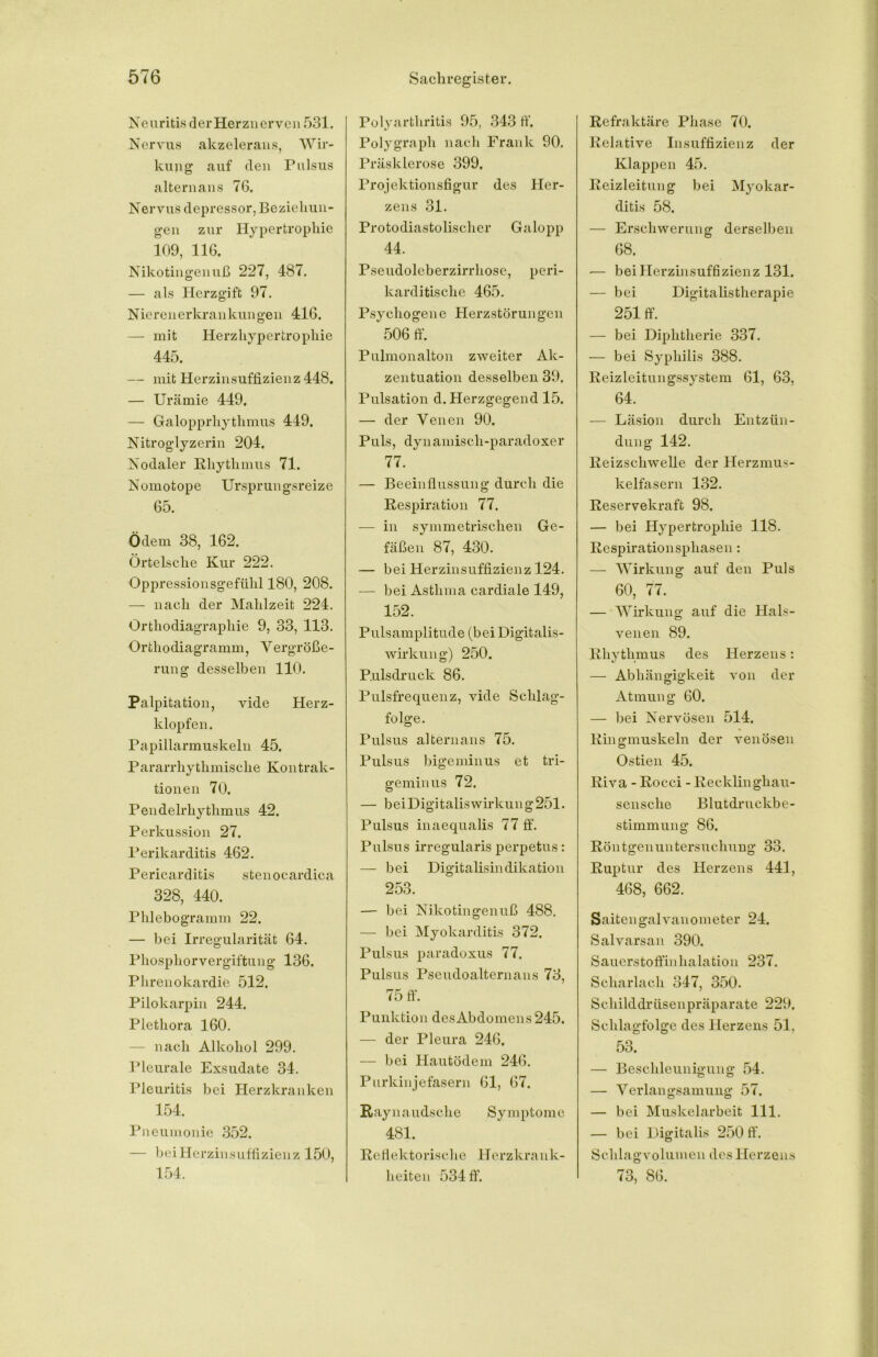 Neuritis derHerznerven 531. Nervus akzelerans, Wir- kung auf den Pulsus altern ans 76. Nervus depressor, Beziehun- gen zur Hypertrophie 109, 116. Nikotingenuß 227, 487. — als Herzgift 97. Nierenerkrankungen 416. — mit Herzhypertrophie 445. — mit Herzinsuffizienz 448. — Urämie 449, — Galopprhythmus 449. Nitroglyzerin 204. Nodaler Rhythmus 71. Nomotope Ur sprungsreize 65. Ödem 38, 162. Örtelsche Kur 222. Oppressionsgefühl 180, 208. — nach der Mahlzeit 224. Orthodiagraphie 9, 33, 113. •Orthodiagramm, Vergröße- rung desselben 110. Palpitation, vide Herz- klopfen. Papillarmuskeln 45. Pararrhythmische Kontrak- tionen 70. Pendelrhythmus 42. Perkussion 27. Perikarditis 462. P ericar d i tis s t e n o c ardica 328, 440. Phlebogramm 22. — bei Irregularität 64. Phosphor Vergiftung 136. Phrenokardie 512. Pilokarpin 244. Plethora 160. nach Alkohol 299. Pleurale Exsudate 34. Pleuritis bei Herzkranken 154. Pneumonie 352. — bei Herzinsuffizienz 150, 154. Polyarthritis 95, 343 tf, Polygraph nach Frank 90. Präsklerose 399, Projektionsfigur des Her- zens 31. Protodiastolischer Galopp 44. Pseudoleberzirrhose, peri- karditische 465. Psychogene Herzstörungen 506 ff. Pulmonalton zweiter Ak- zentuation desselben 39. Pulsation d. Herzgegend 15. — der Venen 90. Puls, dynamisch-paradoxer 77. — Beeinflussung durch die Respiration 77. — in symmetrischen Ge- fäßen 87, 430. — bei Herzinsuffizienz 124. — bei Asthma cardiale 149, 152. Pulsamplitude (bei Digitalis- wirkung) 250. Pulsdruck 86. Pulsfrequenz, vide Schlag- folge. Pulsus alternans 75. Pulsus bigeminus et tri- geminiis 72. — beiDigitaliswirkung25l. Pulsus inaequalis 77 ff. Pulsus irregularis perpetus: — bei Digitalisindikation 253. — bei Nikotingenuß 488. — bei Myokarditis 372. Pulsus paradoxus 77. Pulsus Pseudoalternans 73, 75 ff. Punktion desAbdomens 245. — der Pleura 246, — bei Hautödem 246. Purkinjefasern 61, 67. Ray na udsche Symptome 481. Reflektorische Herzkrank- heiten 534 ff. Refraktäre Phase 70. Relative Insuffizienz der Klappen 45. Reizleitung bei Myokar- ditis 58. — Erschwerung derselben 68. — bei Herzinsuffizienz 131. — bei Digitalistherapie 251 ff. — bei Diphtherie 337. — bei Syphilis 388. Reizleitungssystem 61, 63, 64. — Läsion durch Entzün- dung 142. Reizschwelle der Herzmus- kelfasern 132. Reservekraft 98. — bei Hypertrophie 118. Respirationsphasen: — Wirkung auf den Puls 60, 77. — Wirkung auf die Hals- venen 89. Rhythmus des Herzens: — Abhängigkeit von der Atmung 60. — bei Nervösen 514. Ringmuskeln der venösen Ostien 45. Riva - Rocci - Recklinghau- sensche Blutdruckbe- stimmung 86. Röntgenuntersuchung 33. Ruptur des Herzens 441, 468, 662. Saitengalvanometer 24. Salvarsan 390. Sauerstoffinhalation 237. Scharlach 347, 350. Schilddrüsenpräparate 229. Schlagfolge des Herzens 51. 53. — Beschleunigung 54. — Verlangsamung 57. — bei Muskelarbeit 111. — bei Digitalis 250 ff. Schlagvolumen des Herzens 73, 86.