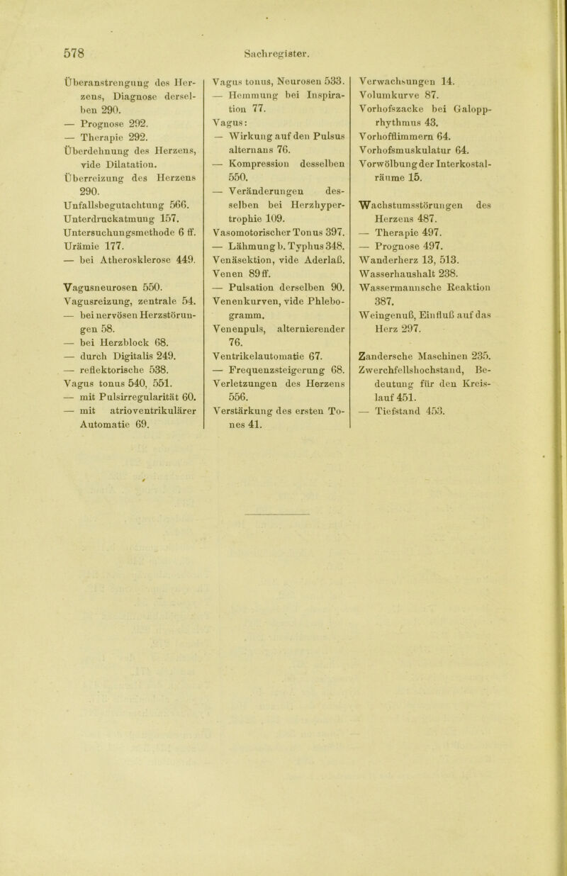 Überanstrengung dos Her- zens, Diagnose dersel- ben 290. — Prognose 292. — Therapie 292. Überdelmung des Herzens, vide Dilatation. Überreizung des Herzens 290. Unfallsbegutachtung 560. Unterdruckatmung 157. Untersuchungsmethode 6 ff. Urämie 177. — bei Atherosklerose 449. Vagusneurosen 550. Vagusreizung, zentrale 54. — bei nervösen Herzstörun- gen 58. — bei Herzblock 68. — durch Digitalis 249. — reflektorische 538. Vagus tonus 540, 551. — mit Pulsirregularität 60. — mit atrioventrikulärer Automatie 69. Vagus tonus, Neurosen 533. — Hemmung bei Inspira- tion 77. Vagus: — Wirkung auf den Pulsus alternans 76. — Kompression desselben 550. — Veränderungen des- selben bei Herzhyper- trophie 109. Vasomotorischer Tonus 397. — Lähmung b. Typhus 348. Venäsektion, vide Aderlaß. Venen 89ff. — Pulsation derselben 90. Venenkurven, vide Phlebo- gramm, Venenpuls, alternierender 76. Ventrikelautomatie 67. — Frequenzsteigerung 68. Verletzungen des Herzens 556. Verstärkung des ersten To- nes 41. Verwachsungen 14. Volumkurve 87. Vorhofszacke bei Galopp- rhythmus 43. Vorhofflimmern 64. Vorhofsmuskulatur 64. Vorwölbung der Interkostal- räume 15. Wachstumsstörungen des Herzens 487. — Therapie 497. — Prognose 497. Wanderherz 13, 513. Wasserhaushalt 238. Wassermannsche Reaktion 387, Weingenuß, Einfluß auf das Herz 297. Zandersche Maschinen 235. Zwerchfellshochstand, Be- deutung für den Kreis- lauf 451. — Tiefstand 453.