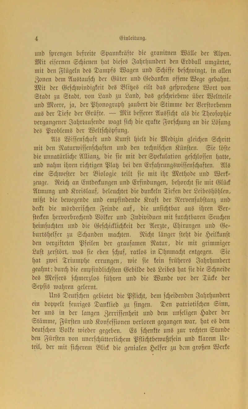 iiiib fpreiigen befreite ©pannfräfte bie granitiien SSälle ber ?tfpen. 3)?it eifernen ©c^ietteu t)at biefe§ Sa^rtjimbert ben Srbbotl umgürtet, mit ben gtügetn be§ 2)ampf§ SBagen uub ©d)iffe befd)miitgt, in allen ßonen bem 'i’tuStaufd) ber ®üter iinb (iiebanfen offene Söegc gebahnt. 3Jiit ber (JJefi^minbigteit be3 93ü^e§ eilt ba§ gefproc^ene SBort oon Stabt ju Stabt, oon ßanb ju 2anb, baS gefd)debene über SBeltteile nnb SKeere, ja, ber ^I)onograpt) jaubert bie Stimme ber SBcrftorbenen an§ ber Siefe ber (55rüfte. — 9Jdt befferer 5(u§fid)t al§ bie J^eofop^ie oergangener ^^atjrtaufenbe magt fid) bie ejafte ^-orfc^ung an bie Söfitng be‘3 IfSrobtemS ber SBettfdjöpfung. Söiffenfc^aft unb ftunft Ijielt bie ü)?ebiäin gleid)en Schritt mit ben 9t'aturwiffenfd)aften unb ben tecf)uifd)en fünften. Sie töfte bie uunatürtid)e 5tttian5, bie fie mit ber Spefutation gefd)toffen t}atte, uub naljiit U)ren rid^tigen ff?tap bei ben (Srfaljrung§miffenfd)aften. eine Sdjmefter ber Biologie teilt fie mit it)r ÜKet^obe unb SBerf* ,^euge. fHeic^ an Sntberfungen unb Srfinbungen, bct)orc^t fie mit @Iücf 5ttmung unb ^rei^tauf, beleud)tet bie bunfeln Siefen ber 2eibeg^öf)ten, mipt bie bemegenbe unb empfinbenbe Straft ber 9?eroenfubftan;^ unb bedt bie mörberifc^en Jeinbe auf, bie uufi^tbar auä itjreu Ster- fteden ^eroorbredjenb SBötfer unb ^nbioibuen mit furd)tbaren Seuchen ^eimfud)ten unb bie Öiefd)idlid)feit ber 5(erjte, (£t)irurgen unb @e= burt§f)elfer ju Sdjanben nmd)ten. 9Jicl^t länger ftet)t bie .f>eithinft ben oergifteten ^feiten ber graufamen 9iatur, bie mit grimmiger fiuft jerftört, ma§ fie eben f^uf, ratto§ in 0t)nmad)t entgegen. Sie ^at jmei Sriumpt)e errungen, mie fie fein früheres 3flf)d)unbert geat)iit: biird) bie empfinblid)ften ©ebilbe be§ Seibe^ t)at fie bie Sc^neibc be§ 9Jieffer§ fd)inerä(o§ führen unb bie SBunbe oor ber Süde ber Sepfi§ mafjren gelernt. Ung 2)eutfd)en gebietet bie bem fdjeibenben ^a^rtjunbert ein boppett feurige^ Sanftieb 511 fingen. Sen patriotifdjen Sinn, ber uns in ber langen ß^^riffen^eit unb bem unfeligen ^aber ber Stämme, dürften unb S^onfeffionen oerloren gegangen mar, t)at eS bem beutfd)en 9?otfe mieber gegeben. @S fdjenfte unS jur redeten Stunbe ben ^üi^ften oon unerfd)ütterli(^em ^fti^tbemu^tfein unb Harem Ur= teil, ber mit fid)erem Süd bie genialen |>etfer ju bem großen SSerfe