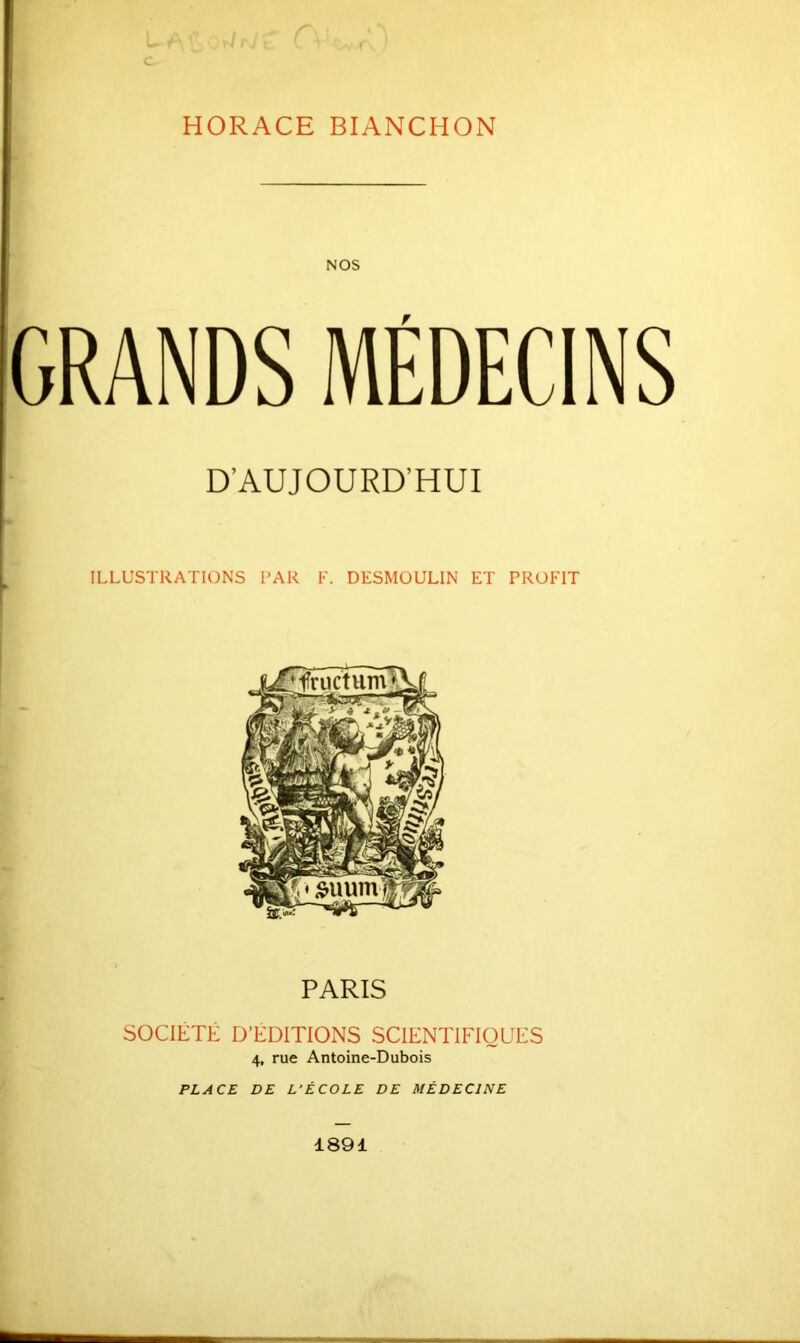 HORACE BIANCHON NOS GRANDS MÉDECINS D’AUJOURD’HUI ILLUSTRATIONS l'AR F. DESMUULIN ET PROFIT PARIS SOCIÉTÉ D’ÉDITIONS SCIENTIHOUES 4, rue Antoine-Dubois PLACE DE L'ÉCOLE DE MÉDECINE 1891
