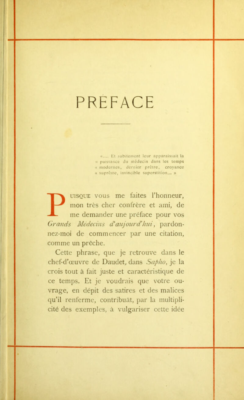 PREFACE «.... Et subitement leur apparaissait la Il puissance du médecin dans les temps « modernes, dernier prêtre, croyance U suprême, invincible superstition... » uiSQUE VOUS me laites l’honneur, mon très cher confrère et ami, de me demander une préface pour vos Grands Médecins d'au jour d'hui, pardon- nez-moi de commencer par une citation, comme un prêche. Cette phrase, que je retrouve dans le chef-d’œuvre de Daudet, dans Sapho, je la crois tout à fait juste et caractéristique de ce temps. Et je voudrais que votre ou- vrage, en dépit des satires et des malices qu’il renferme, contribuât, par la multipli- cité des exemples, à vulgariser cette idée