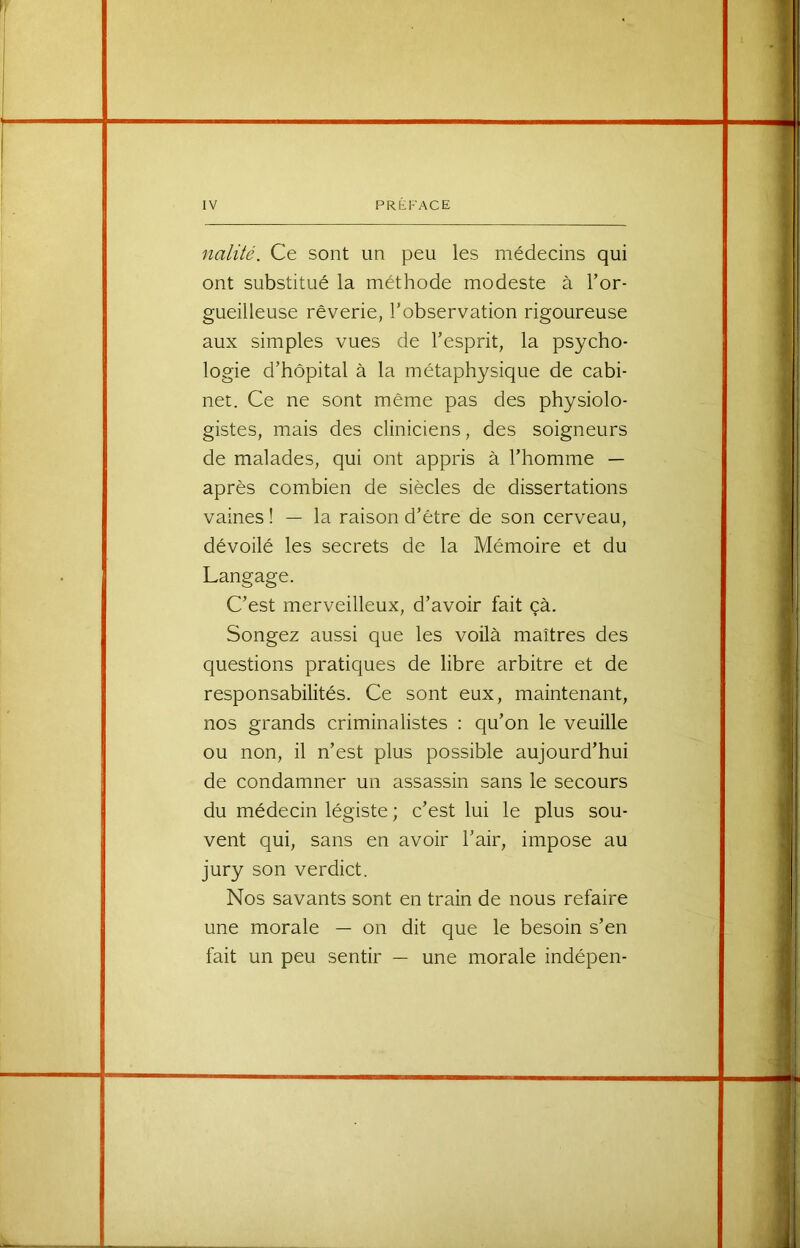 nalité. Ce sont un peu les médecins qui ont substitué la méthode modeste à l’or- gueilleuse rêverie, l’observation rigoureuse aux simples vues de l’esprit, la psycho- logie d’hôpital à la métaphysique de cabi- net. Ce ne sont même pas des physiolo- gistes, mais des cliniciens, des soigneurs de malades, qui ont appris à l’homme — après combien de siècles de dissertations vaines ! — la raison d’être de son cerveau, dévoilé les secrets de la Mémoire et du Langage. C’est merveilleux, d’avoir fait çà. Songez aussi que les voilà maîtres des questions pratiques de libre arbitre et de responsabilités. Ce sont eux, maintenant, nos grands criminalistes : qu’on le veuille ou non, il n’est plus possible aujourd’hui de condamner un assassin sans le secours du médecin légiste ; c’est lui le plus sou- vent qui, sans en avoir l’air, impose au jury son verdict. Nos savants sont en train de nous refaire une morale — on dit que le besoin s’en fait un peu sentir — une morale indépen-
