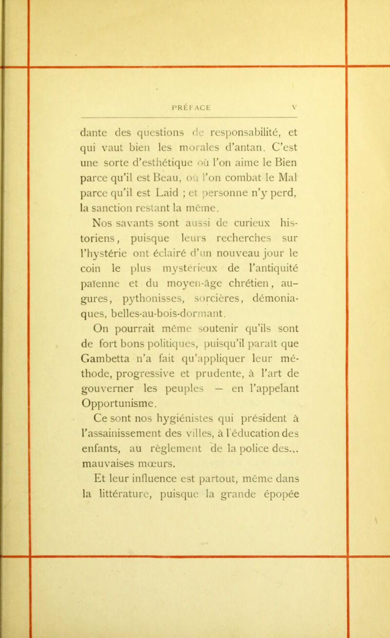 dante des questions rie responsabilité, et qui vaut bien les morales d’antan. C’est une sorte d'esthétique où l’on aime le Bien parce qu’il est Beau, ou l’on combat le Mal parce qu’il est Laid ; et jîersonne n’y perd, la sanction restant la même. Nos savants sont aussi de curieux his- toriens, puisque leurs recherches sur l’hystérie ont éclairé d’un nouveau jour le coin le plus mystérieux de l’antiquité païenne et du moyen-ùge chrétien, au- gures, p3dhonisses, sorcières, démonia- ques, belles-au-bois-dormant. On pourrait même soutenir qu’ils sont de fort bons politiques, puisqu’il parait que Gambetta n’a fait qu’appliquer leur mé- thode, progressive et prudente, à l’art de gouverner les peuples — en l’appelant Opportunisme. Ce sont nos h^-^giénistes qui président à l’assainissement des villes, à l’éducation des enfants, au règlement de la police des... mauvaises mœurs. Et leur influence est partout, même dans la littérature, puisque la grande épopée tf'