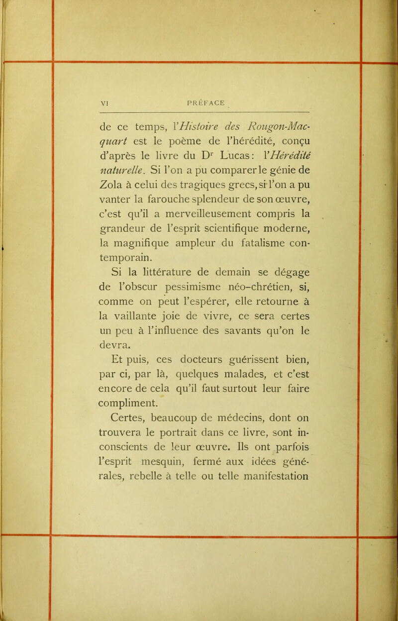 de ce temps, VHistoire des Roiigon-Mac- quart est le poème de rhérédité, conçu d’après le livre du Lucas : Y Hérédité naturelle. Si l’on a pu comparer le génie de Zola à celui des tragiques grecs, sH’on a pu vanter la farouche splendeur de son œuvre, c’est qu’il a merveilleusement compris la grandeur de l’esprit scientifique moderne, la magnifique ampleur du fatalisme con- temporain. Si la littérature de demain se dégage de l’obscur pessimisme néo-chrétien, si, comme on peut l’espérer, elle retourne à la vaillante joie de vivre, ce sera certes un peu à l’influence des savants qu’on le devra. Et puis, ces docteurs guérissent bien, par ci, par là, quelques malades, et c’est encore de cela qu’il faut surtout leur faire compliment. Certes, beaucoup de médecins, dont on trouvera le portrait dans ce livre, sont in- conscients de leur œuvre. Ils ont parfois l’esprit mesquin, fermé aux idées géné- rales, rebelle à telle ou telle manifestation