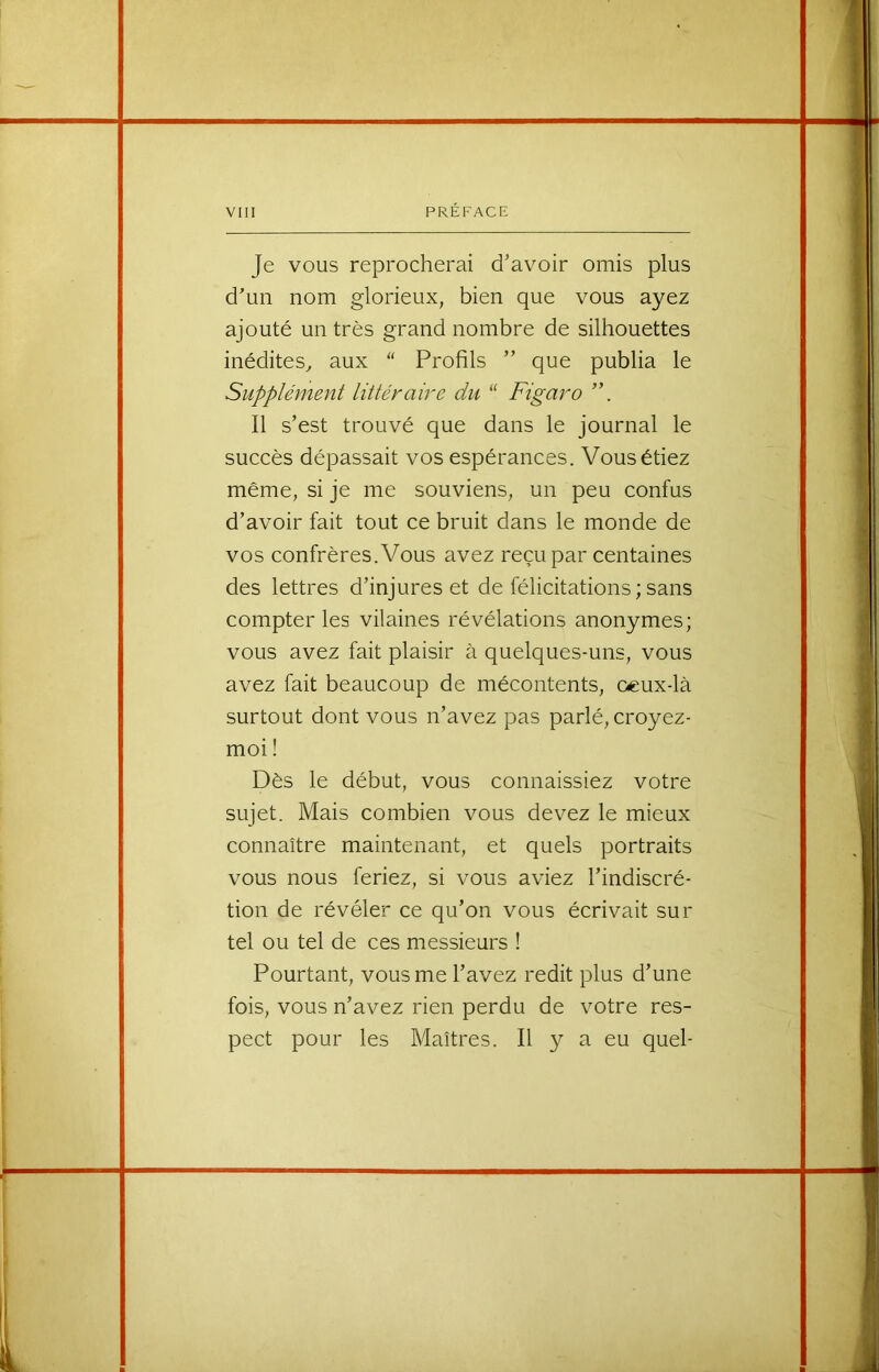 Je vous reprocherai d’avoir omis plus d’un nom glorieux, bien que vous ayez ajouté un très grand nombre de silhouettes inédites^ aux  Profils ” que publia le Supplément littéraire du “ Figaro Il s’est trouvé que dans le journal le suceès dépassait vos espérances. Vous étiez même, si je me souviens, un peu eonfus d’avoir fait tout ce bruit dans le monde de vos confrères. Vous avez reçu par centaines des lettres d’injures et de félicitations ; sans compter les vilaines révélations anonymes; vous avez fait plaisir à quelques-uns, vous avez fait beaucoup de mécontents, oeux-là surtout dont vous n’avez pas parlé, croyez- moi ! Dès le début, vous connaissiez votre sujet. Mais combien vous devez le mieux connaître maintenant, et quels portraits vous nous feriez, si vous aviez l’indiscré- tion de révéler ce qu’on vous écrivait sur tel ou tel de ces messieurs ! Pourtant, vous me l’avez redit plus d’une fois, vous n’avez rien perdu de votre res- pect pour les Maîtres. Il y a eu quel-