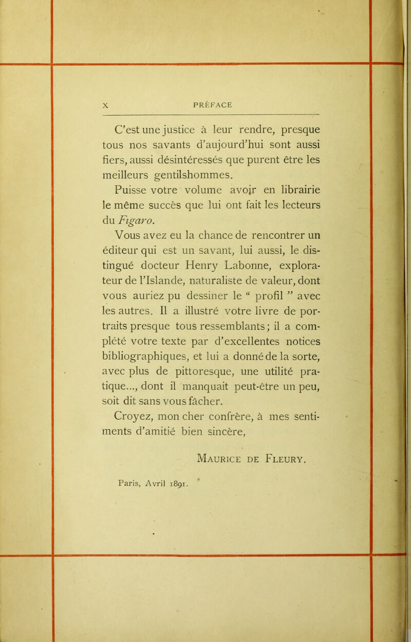 C’est une justice à leur rendre, presque tous nos savants d’aujourd’hui sont aussi fiers, aussi désintéressés que purent être les meilleurs gentilshommes. Puisse votre volume avojr en librairie le même succès que lui ont fait les lecteurs du Figaro. Vous avez eu la chance de rencontrer un éditeur qui est un savant, lui aussi, le dis- tingué docteur Henry Labonne, explora- teur de l’Islande, naturaliste de valeur, dont vous auriez pu dessiner le “ profil ” avec les autres. Il a illustré votre livre de por- traits presque tous ressemblants ; il a com- plété votre texte par d’excellentes notices bibliographiques, et lui a donné de la sorte, avec plus de pittoresque, une utilité pra- tique..., dont il manquait peut-être un peu, soit dit sans vous fâcher. Croyez, mon cher confrère, à mes senti- ments d’amitié bien sincère, Maurice de Fleury. Paris, Avril 1891.