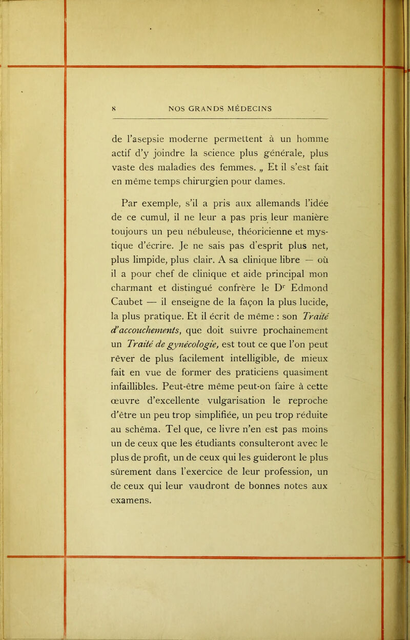 de l’asepsie moderne permettent à un homme actif d’y joindre la science plus générale, plus vaste des maladies des femmes. „ Et il s’est fait en même temps chirurgien pour dames. Par exemple, s’il a pris aux allemands l’idée de ce cumul, il ne leur a pas pris leur manière toujours un peu nébuleuse, théoricienne et mys- tique d’écrire. Je ne sais pas d’esprit plus net, plus limpide, plus clair. A sa clinique libre — où il a pour chef de clinique et aide principal mon charmant et distingué confrère le D' Edmond Caubet — il enseigne de la façon la plus lucide, la plus pratique. Et il écrit de même : son Traité d’accouchements, que doit suivre prochainement un Traité de gynécologie, est tout ce que l’on peut rêver de plus facilement intelligible, de mieux fait en vue de former des praticiens quasiment infaillibles. Peut-être même peut-on faire à cette œuvre d’excellente vulgarisation le reproche d’être un peu trop simplifiée, un peu trop réduite au schéma. Tel que, ce livre n’en est pas moins un de ceux que les étudiants consulteront avec le plus de profit, un de ceux qui les guideront le plus sûrement dans l’exercice de leur profession, un de ceux qui leur vaudront de bonnes notes aux examens.