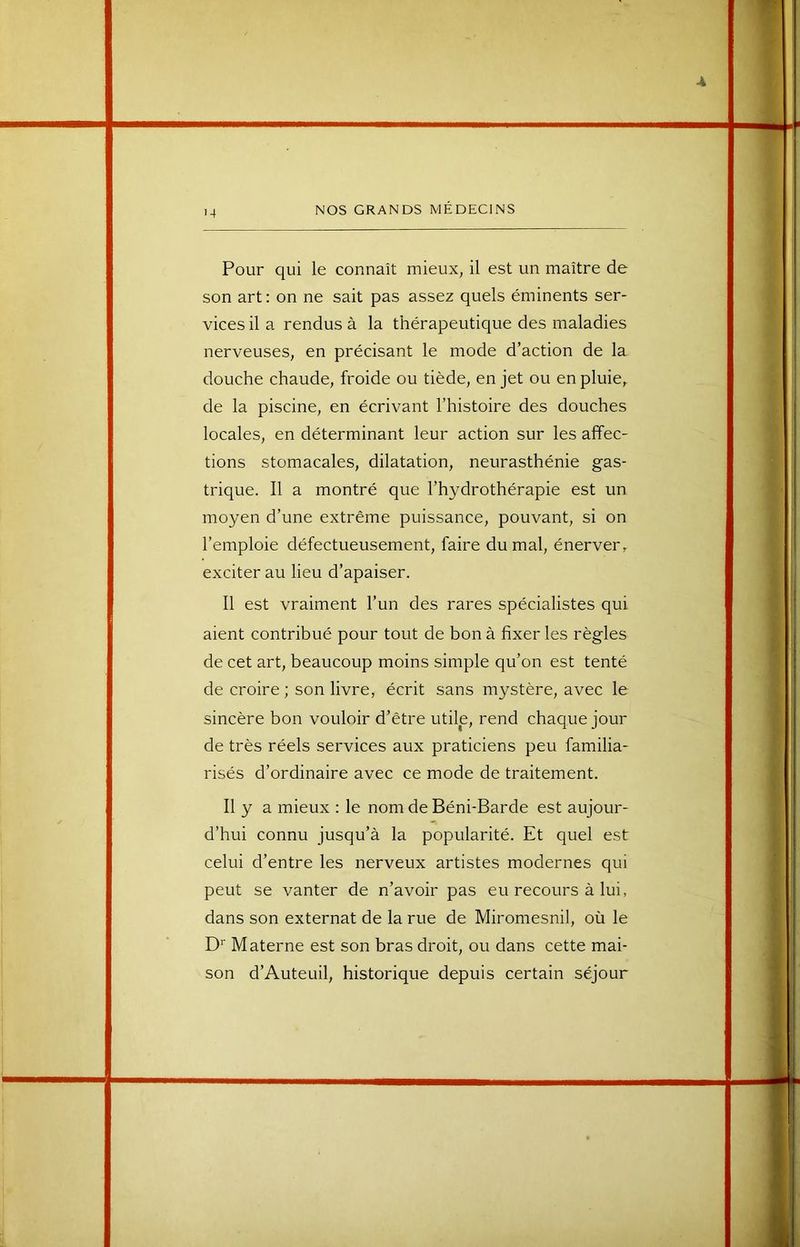 Pour qui le connaît mieux, il est un maître de son art: on ne sait pas assez quels éminents ser- vices il a rendus à la thérapeutique des maladies nerveuses, en précisant le mode d’action de la douche chaude, froide ou tiède, en jet ou en pluie, de la piscine, en écrivant l’histoire des douches locales, en déterminant leur action sur les affec- tions stomacales, dilatation, neurasthénie gas- trique. Il a montré que l’hydrothérapie est un moyen d’une extrême puissance, pouvant, si on l’emploie défectueusement, faire du mal, énerver, exciter au lieu d’apaiser. Il est vraiment l’un des rares spécialistes qui aient contribué pour tout de bon à fixer les règles de cet art, beaucoup moins simple qu’on est tenté de croire ; son livre, écrit sans mystère, avec le sincère bon vouloir d’être utile, rend chaque jour de très réels services aux praticiens peu familia- risés d’ordinaire avec ce mode de traitement. Il y a mieux : le nom de Béni-Barde est aujour- d’hui connu jusqu’à la popularité. Et quel est celui d’entre les nerveux artistes modernes qui peut se vanter de n’avoir pas eu recours à lui, dans son externat de la rue de Miromesnil, où le D‘‘ Materne est son bras droit, ou dans cette mai- son d’Auteuil, historique depuis certain séjour