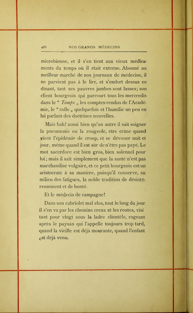 microbienne, et il s’en tient aux vieux médica- ments du temps où il était externe. Abonné au meilleur marché de nos journaux de médecine, il ne parvient pas à le lire, et s’endort dessus en dînant, tant ses pauvres jambes sont lasses; son client bourgeois qui parcourt tous les mercredis dans le  Temps „ les comptes-rendus de l’Acadé- mie, le  colle „ quelquefois et l’humilie un peu en lui parlant des doctrines nouvelles. Mais bah! aussi bien qu’un autre il sait soigner la pneumonie ou la rougeole, être crâne quand vient l’épidémie de croup, et se dévouer nuit et jour, même quand il est sûr de n’être pas payé. Le mot sacerdoce est bien gros, bien solennel pour lui ; mais il sait simplement que la santé n’est pas marchandise vulgaire, et ce petit bourgeois est un aristocrate à sa manière, puisqu’il conserve, au milieu des fatigues, la noble tradition de désinté- ressement et de bonté. Et le médecin de campagne! Dans son cabriolet mal clos, tout le long du jour il s’en va par les chemins creux et les routes, visi tant pour vingt sous la ladre clientèle, rageant après le paysan qui l’appelle toujours trop tard, quand la vieille est déjà mourante, quand l’enfant eSt déjà venu.