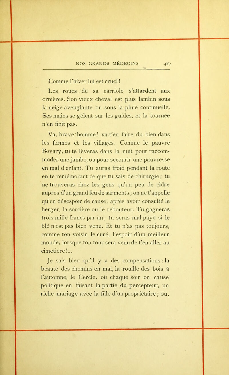 Comme Thiver lui est cruel ! Les roues de sa carriole s’attardent aux ornières. Son vieux cheval est plus lambin sous la neige aveuglante ou sous la pluie continuelle. Ses mains se gèlent sur les guides, et la tournée n’en finit pas. Va, brave homme! va-t’en faire du bien dans les fermes et les villages. Comme le pauvre Bovary, tu te lèveras dans la nuit pour raccom- moder une jambe, ou pour secourir une pauvresse en mal d’enfant. Tu auras froid pendant la route en te remémorant ce que tu sais de chirurgie ; tu ne trouveras chez les gens qu’un peu de cidre auprès d’un grand feu de sarments ; on ne t’appelle qu’en désespoir de cause, après avoir consulté le berger, la sorcière ou le rebouteur. Tu gagneras trois mille francs par an ; tu seras mal payé si le blé n’est pas bien venu. Et tu n’as pas toujours, comme ton voisin le curé, l’espoir d’un meilleur monde, lorsque ton tour sera venu de t’en aller au cimetière !... Je sais bien qu’il y a des compensations : la beauté des chemins en mai, la rouille des bois à l’automne, le Cercle, où chaque soir on cause politique en faisant la partie du percepteur, un riche mariage avec la fille d’un propriétaire ; ou.