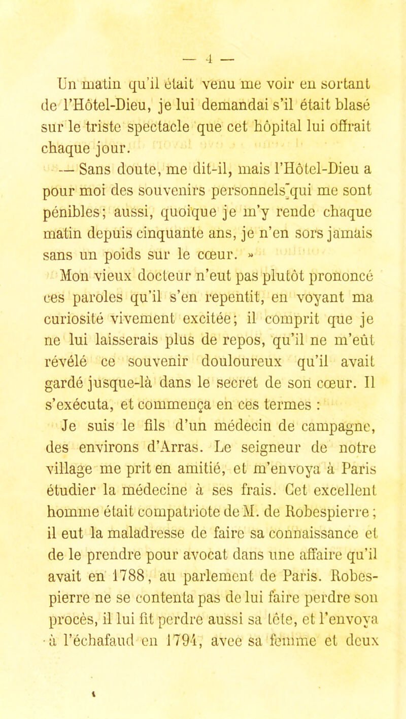 -1 — Un matin qu’il était venu me voir en sortant de l’Hôtel-Dieu, je lui demandai s’il était blasé sur le triste spectacle que cet hôpital lui offrait chaque jour. — Sans doute, me dit-il, mais l’Hôtel-Dieu a pour moi des souvenirs personnels'qui me sont pénibles; aussi, quoique je m’y rende chaque matin depuis cinquante ans, je n’en sors jamais sans un poids sur le cœur. « Mon vieux docteur n’eut pas plutôt prononcé ces paroles qu’il s’en repentit, en voyant ma curiosité vivement excitée; il comprit que je ne lui laisserais plus de repos, qu’il ne m’eût révélé ce souvenir douloureux qu’il avait gardé jusque-là dans le secret de son cœur. Il s’exécuta, et commença en ces termes ; Je suis le fils d’un médecin de campagne, des environs d’Arras. Le seigneur de notre village me prit en amitié, et m’envoya à Paris étudier la médecine à ses frais. Cet excellent homme était compatriote deM. de Robespierre ; il eut la maladresse de faire sa connaissance et de le prendre pour avocat dans une affaire qu’il avait en 1788, au parlement de Paris. Robes- pierre ne se contenta pas de lui faire perdre son procès, il lui fit perdre aussi sa tête, et l’envoya ■à l’échafaud en J794, avee sa femme et deux 1