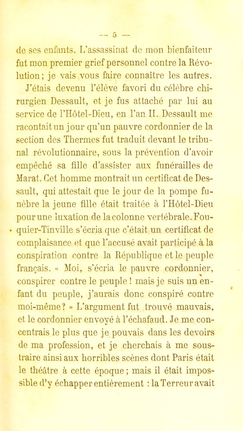 de ses enfants. I/assassinat de mon bienfaiteur fut mon premier grief personnel contre la Révo- lution; je vais vous faire connaître les autres. J’étais devenu l’élève favori du célèbre chi- rurgien Dessault, et je fus attaché par lui au service de l’Hôtel-Dieu, en l’an II. Dessault me racontait un jour qu’un pauvre cordonnier de la .section des Thermes fut traduit devant le tribu- nal révolutionnaire, sous la prévention d’avoir empêché sa fille d’assister aux funérailles de Marat. Cet homme montrait un certificat de Des- sault, qui attestait que le jour de la pompe fu- nèbre la jeune fille était traitée à l’Hotel-Dieu pour une luxation de la colonne vertébrale. Fou- • quier-Tinville s’écria que c’était un certificat de complaisance et que l’accusé avait participé à la conspiration contre la République et le peuple français. « Moi, s’écria le pauvre cordonnier, « conspirer contre le peuple ! mais je suis un en- fant du peuple, j’aurais donc conspiré contre moi-même? » L’argument fut trouvé mauvais, et le cordonnier envoyé à l’échafaud. Je me con- centrais le plus que je pouvais dans les devoirs de ma profession, et je cherchais à me sous- traire ainsi aux horribles scènes dont Paris était le théâtre à cette époque ; mais il était impos- sible d’y échapper entièrement : la Terreur avait