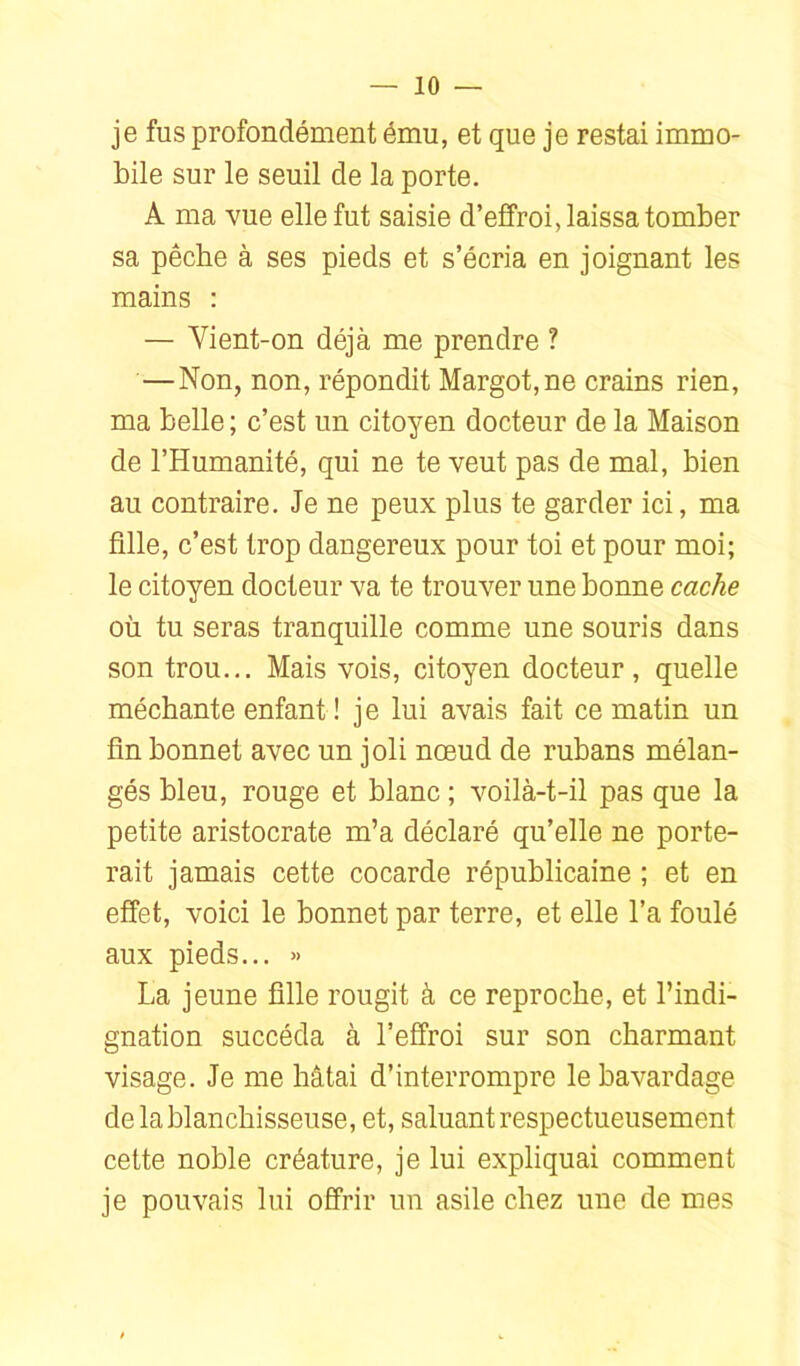 je fus profondément ému, et que je restai immo- bile sur le seuil de la porte. A ma vue elle fut saisie d’effroi, laissa tomber sa pêche à ses pieds et s’écria en joignant les mains : — Vient-on déjà me prendre ? — Non, non, répondit Margot, ne crains rien, ma belle ; c’est un citoyen docteur de la Maison de l’Humanité, qui ne te veut pas de mal, bien au contraire. Je ne peux plus te garder ici, ma fille, c’est trop dangereux pour toi et pour moi; le citoyen docteur va te trouver une bonne cache où tu seras tranquille comme une souris dans son trou... Mais vois, citoyen docteur, quelle méchante enfant ! je lui avais fait ce matin un fin bonnet avec un joli nœud de rubans mélan- gés bleu, rouge et blanc ; voilà-t-il pas que la petite aristocrate m’a déclaré qu’elle ne porte- rait jamais cette cocarde républicaine ; et en effet, voici le bonnet par terre, et elle l’a foulé aux pieds... » La jeune fille rougit à ce reproche, et l’indi- gnation succéda à l’effroi sur son charmant visage. Je me hâtai d’interrompre le bavardage de la blanchisseuse, et, saluant respectueusement cette noble créature, je lui expliquai comment je pouvais lui offrir un asile chez une de mes