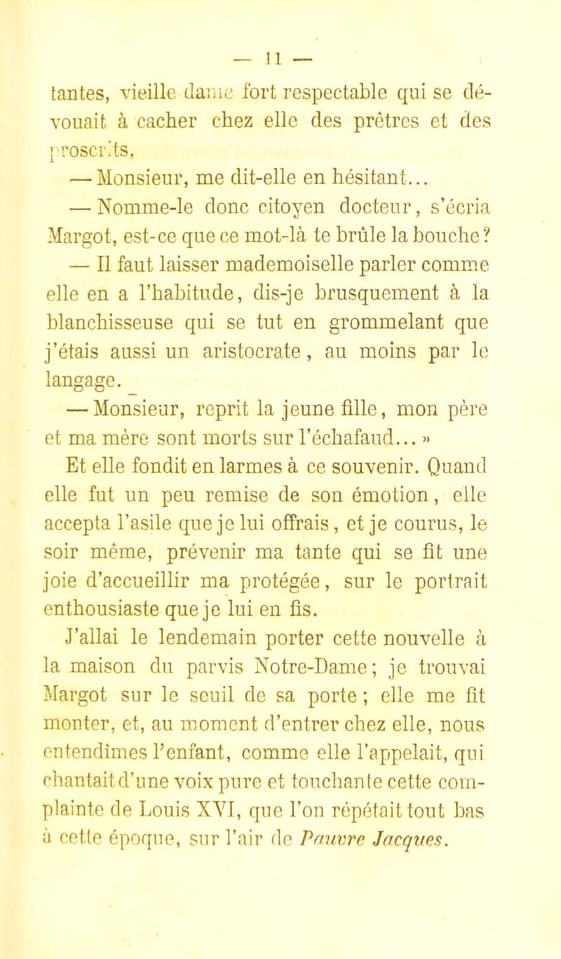 tantes, vieille dame fort respectable qui se dé- vouait à cacher chez elle des prêtres et des {•roscrits, — Monsieur, me dit-elle en hésitant... — Nomme-le donc citoyen docteur, s’écria Margot, est-ce que ce mot-là te brûle la bouche ? — Il faut laisser mademoiselle parler comme elle en a l’habitude, dis-je brusquement à la blanchisseuse qui se tut en grommelant que j’étais aussi un aristocrate, au moins par le langage. — Monsieur, reprit la jeune fille, mon père et ma mère sont morts sur l’échafaud... » Et elle fondit en larmes à ce souvenir. Quand elle fut un peu remise de son émotion, elle accepta l’asile que je lui offrais, et je courus, le soir même, prévenir ma tante qui se fit une joie d’accueillir ma protégée, sur le portrait enthousiaste que je lui en fis. J’allai le lendemain porter cette nouvelle à la maison du parvis Notre-Dame; je trouvai Margot sur le seuil de sa porte ; elle me fit monter, et, au moment d’entrer chez elle, nous entendîmes fenfant, comme elle l’appelait, qui chantait d’une voix pure et touchante cette com- plainte de Louis XYI, que l’on répétait tout bas à cette époque, sur l’air de Pauvre Jacques.