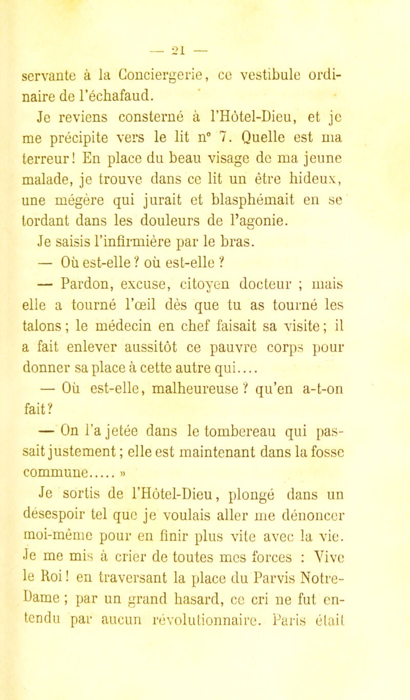 servante à la Conciergerie, ce vestibule ordi- naire de l’échafaud. Je reviens consterné à l’Hôtel-Dieu, et je me précipite vers le lit n 7. Quelle est ma terreur! En place du beau visage de ma jeune malade, je trouve dans ce lit un être hideux, une mégère qui jurait et blasphémait en se tordant dans les douleurs de l’agonie. Je saisis l’inbrrnière par le bras. — Où est-elle ? où est-elle ? — Pardon, excuse, citoyen docteur ; mais elle a tourné l’œil dès que tu as tourné les talons ; le médecin en chef faisait sa visite ; il a fait enlever aussitôt ce pauvre corps pour donner sa place à cette autre qui.... — Où est-elle, malheureuse? qu’en a-t-on fait? — On l’a jetée dans le tombereau qui pas- sait justement ; elle est maintenant dans la fosse commune « Je sortis de l’Hôtel-Dieu, plongé dans un désespoir tel que je voulais aller me dénoncer rnoi-même pour en finir plus vite avec la vie. Je me mis à crier de toutes mes forces ; Vive le Roi ! en traversant la place du Parvis Notre- Dame ; par un grand hasard, ce cri ne fut en- tendu par aucun révolutionnaire. Paris était