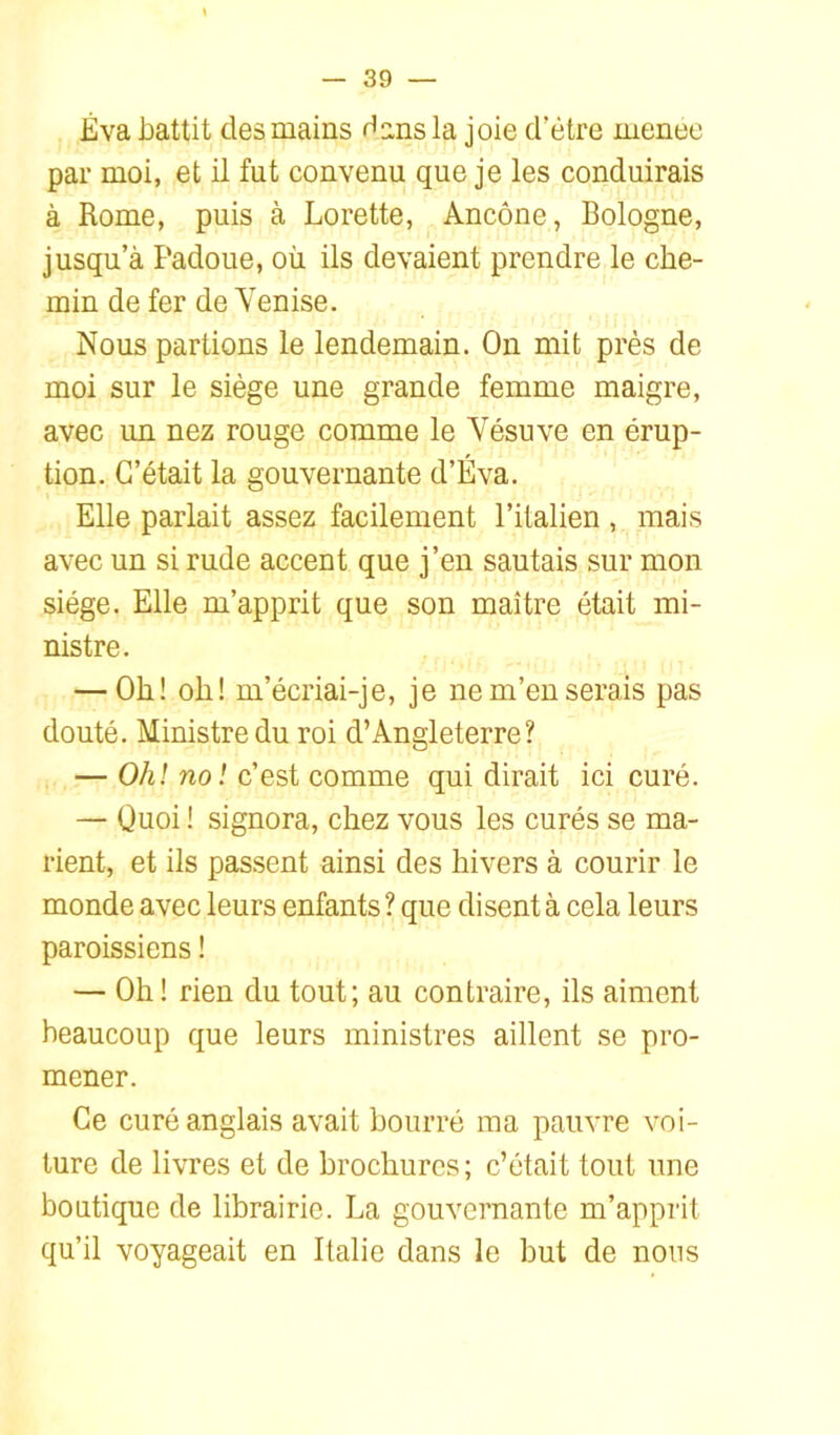 Éva battit des mains H ns la joie d’étre menee par moi, et il fut convenu que je les conduirais à Rome, puis à Lorette, Ancône, Bologne, jusqu’à Padoue, où ils devaient prendre le che- min de fer de Venise. Nous partions le lendemain. On mit près de moi sur le siège une grande femme maigre, avec un nez rouge comme le Vésuve en érup- tion. C’était la gouvernante d’Éva. Elle parlait assez facilement l’italien , mais avec un si rude accent que j’en sautais sur mon siège. Elle m’apprit que son maître était mi- nistre. — Oh! oh! m’écriai-je, je ne m’en serais pas douté. Ministre du roi d’Angleterre? — Ohl no! c’est comme qui dirait ici curé. — Quoi ! signora, chez vous les curés se ma- rient, et ils passent ainsi des hivers à courir le monde avec leurs enfants ? que disent à cela leurs paroissiens ! — Oh! rien du tout; au contraire, ils aiment beaucoup que leurs ministres aillent se pro- mener. Ce curé anglais avait bourré ma pauvre voi- ture de livres et de brochures; c’était tout une boutique de librairie. La gouvernante m’apprit qu’il voyageait en Italie dans le but de nous