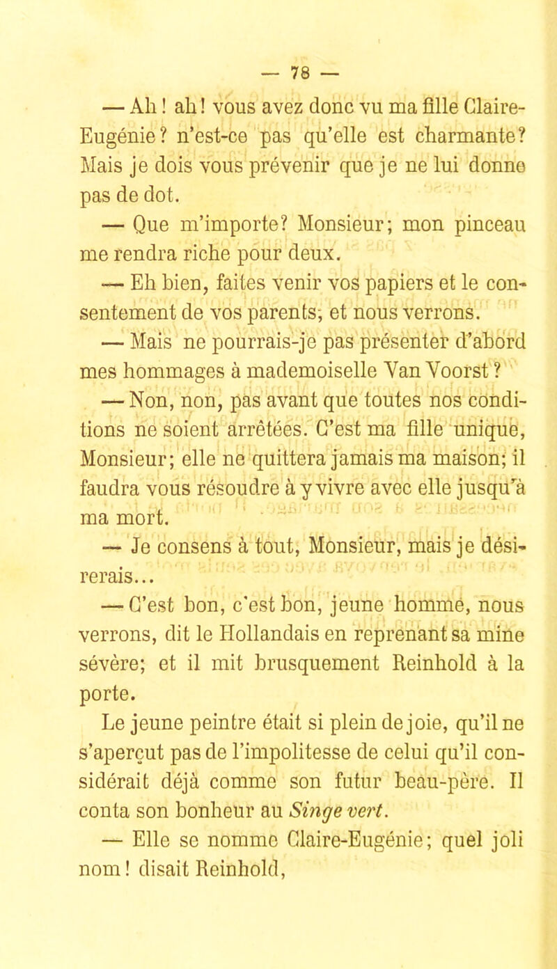 — Ah ! ah ! vous avez donc vu ma ülle Claire- Eugénie? n’est-ce pas qu’elle est charmante? Mais je dois vous prévenir que je ne lui donne pas de dot. — Que m’importe? Monsieur; mon pinceau me rendra riche pour deux. — Eh bien, faites venir vos papiers et le con- sentement de vos parents; et nous verrons. — Mais ne pourrais-je pas présenter d’ahord mes hommages à mademoiselle Yan Voorst ? — Non, non, pas avant que toutes nos condi- tions ne soient arrêtées. C’est ma tille unique, Monsieur; elle ne'quittera jamais ma maison; il faudra vous résoudre à y vivre avec elle jusqu^à ma mort. ' ' — Je consens à tout. Monsieur, mais je dési- rerais... — C’est bon, c'est bon, jeune homme, nous verrons, dit le Hollandais en reprenant sa mine sévère; et il mit brusquement Reinhold à la porte. Le jeune peintre était si plein de joie, qu’il ne s’aperçut pas de l’impolitesse de celui qu’il con- sidérait déjà comme son futur beâu-père. Il conta son bonheur au Singe vert. — Elle se nomme Claire-Eugénie; quel joli nom ! disait Reinhold,