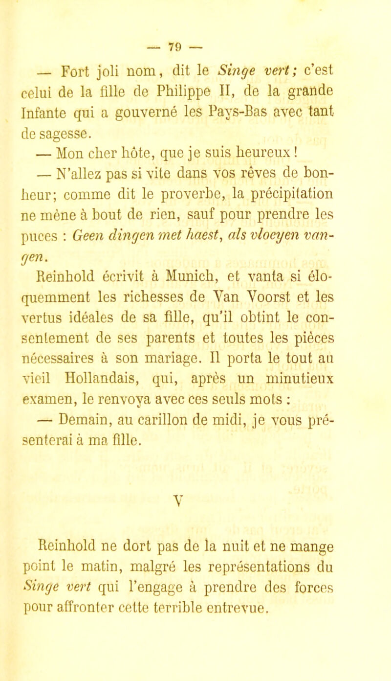 — Fort joli nom, dit le Singe vert; c’est celui de la fille de Philippe II, de la grande Infante qui a gouverné les Pays-Bas avec tant de sagesse. — Mon cher hôte, que je suis heureux ! — N’allez pas si vite dans vos rêves de bon- heur; comme dit le proverbe, la précipitation ne mène à bout de rien, sauf pour prendre les puces ; Geen dingen met haest, als vloeyen van- gen. Reinhold écrivit à Munich, et vanta si élo- quemment les richesses de Van Voorst et les vertus idéales de sa fille, qu’il obtint le con- sentement de ses parents et toutes les pièces nécessaires à son mariage. Il porta le tout au vieil Hollandais, qui, après un minutieux examen, le renvoya avec ces seuls mots ; — Demain, au carillon de midi, je vous pré- senterai à ma fille. V Reinhold ne dort pas de la nuit et ne mange point le matin, malgré les représentations du Singe vert qui l’engage à prendre des forces pour affronter cette terrible entrevue.